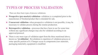 TYPES OF PROCESS VALIDATION
There are three basic types of process validations.
 Prospective (pre-market) validation- validation is a completed prior to the
manufacture of finished product that is intended for sale.
 Concurrent validation- when prospective validation is not possible, it may be
necessary to validate process during the routine production.
 Retrospective validation – processes that have been in use for some time
without any significant changes may also be validated according to an
approved protocol.
 There is one more type of validation apart from the three mentioned above,
known as ‘revalidation’. Revalidation is repetition of validation process or
some specific portion of it. Changes occur in components (raw materials,
packaging materials); equipment is modified.
 