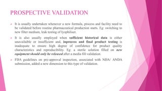 PROSPECTIVE VALIDATION
 It is usually undertaken whenever a new formula, process and facility need to
be validated before routine pharmaceutical production starts. Eg: switching to
new filter medium, leak testing of lyophiliser.
 It is also usually employed when sufficient historical data is either
unavailaible or insufficient and, inprocess and final product testing is
inadequate to ensure high degree of confidence for product quality
characteristics and reproducibility. Eg: a sterile solution filled on new
equipment should only be released after a media fill validation.
 FDA guidelines on pre-approval inspection, associated with NDA/ ANDA
submission, added a new dimension to this type of validation.
 