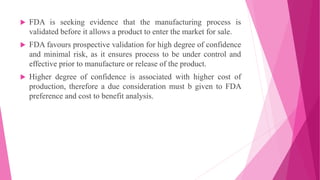  FDA is seeking evidence that the manufacturing process is
validated before it allows a product to enter the market for sale.
 FDA favours prospective validation for high degree of confidence
and minimal risk, as it ensures process to be under control and
effective prior to manufacture or release of the product.
 Higher degree of confidence is associated with higher cost of
production, therefore a due consideration must b given to FDA
preference and cost to benefit analysis.
 