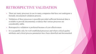RETROSPECTIVE VALIDATION
 There are many processes in use in many companies that have not undergone a
formally documented validation process.
 Validation of these processes is possible provided sufficient historical data is
available to provide documentary evidence that various processes are
considerably stable.
 Retrospective validation is preferred because of cost effectiveness
 It is acceptable only for well established processes and where critical quality
attributes and critical process parameters have been identified and documented.
 
