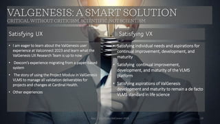 Ajaz | Insights for ValConect 2023 19
VALGENESIS: A SMART SOLUTION
CRITICAL WITHOUT CRITICISM, SCIENTIFIC, NOT SCIENTISM
• I am eager to learn about the ValGenesis user
experience at Valconnect 2023 and learn what the
ValGenesis UX Research Team is up to now
• Dexcom’s experience migrating from a paper-based
system
• The story of using the Project Module in ValGenesis
VLMS to manage all validation deliverables for
projects and changes at Cardinal Health.
• Other experiences
• Satisfying individual needs and aspirations for
continual improvement, development, and
maturity
• Satisfying continual improvement,
development, and maturity of the VLMS
platform
• Satisfying aspirations of ValGenesis
development and maturity to remain a de facto
VLMS standard in life science
Satisfying UX Satisfying VX
 