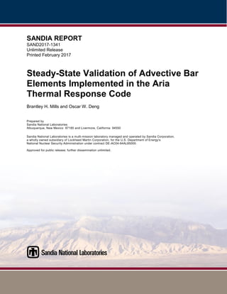 SANDIA REPORT
SAND2017-1341
Unlimited Release
Printed February 2017
Steady-State Validation of Advective Bar
Elements Implemented in the Aria
Thermal Response Code
Brantley H. Mills and Oscar W. Deng
Prepared by
Sandia National Laboratories
Albuquerque, New Mexico 87185 and Livermore, California 94550
Sandia National Laboratories is a multi-mission laboratory managed and operated by Sandia Corporation,
a wholly owned subsidiary of Lockheed Martin Corporation, for the U.S. Department of Energy's
National Nuclear Security Administration under contract DE-AC04-94AL85000.
Approved for public release; further dissemination unlimited.
 