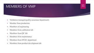 MEMBERS OF VMP
 Validation manager(quality assurance department)
 Member from production
 Members of engineering
 Members from calibration lab
 Members from QC lab
 Members from maintenance
 Members from HVAC department
 Members from product development lab
11
 