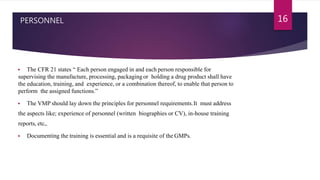 PERSONNEL
 The CFR 21 states “ Each person engaged in and each person responsible for
supervising the manufacture, processing, packaging or holding a drug product shall have
the education, training, and experience, or a combination thereof, to enable that person to
perform the assigned functions.”
 The VMP should lay down the principles for personnel requirements.It must address
the aspects like; experience of personnel (written biographies or CV), in-house training
reports, etc,.
 Documenting the training is essential and is a requisite of the GMPs.
16
 