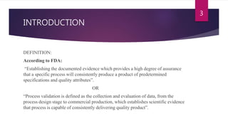INTRODUCTION
DEFINITION:
According to FDA:
“Establishing the documented evidence which provides a high degree of assurance
that a specific process will consistently produce a product of predetermined
specifications and quality attributes”.
OR
“Process validation is defined as the collection and evaluation of data, from the
process design stage to commercial production, which establishes scientific evidence
that process is capable of consistently delivering quality product”.
3
 