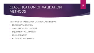 CLASSIFICATION OF VALIDATION
METHODS
9
METHODS OF VALIDATION CAN BE CLASSIFIED AS
 PROCESS VALIDATION
 ANALYTICAL VALIDATION
 EQUIPMENT VALIDATION
 QUALIFICATION
 CLEANING VALIDATION
 