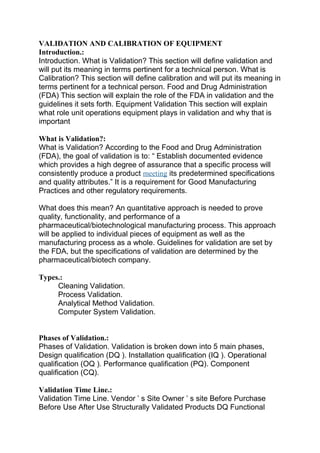 VALIDATION AND CALIBRATION OF EQUIPMENT 
Introduction.: 
Introduction. What is Validation? This section will define validation and 
will put its meaning in terms pertinent for a technical person. What is 
Calibration? This section will define calibration and will put its meaning in 
terms pertinent for a technical person. Food and Drug Administration 
(FDA) This section will explain the role of the FDA in validation and the 
guidelines it sets forth. Equipment Validation This section will explain 
what role unit operations equipment plays in validation and why that is 
important 
What is Validation?: 
What is Validation? According to the Food and Drug Administration 
(FDA), the goal of validation is to: “ Establish documented evidence 
which provides a high degree of assurance that a specific process will 
consistently produce a product meeting its predetermined specifications 
and quality attributes.” It is a requirement for Good Manufacturing 
Practices and other regulatory requirements. 
What does this mean? An quantitative approach is needed to prove 
quality, functionality, and performance of a 
pharmaceutical/biotechnological manufacturing process. This approach 
will be applied to individual pieces of equipment as well as the 
manufacturing process as a whole. Guidelines for validation are set by 
the FDA, but the specifications of validation are determined by the 
pharmaceutical/biotech company. 
Types.: 
Cleaning Validation. 
Process Validation. 
Analytical Method Validation. 
Computer System Validation. 
Phases of Validation.: 
Phases of Validation. Validation is broken down into 5 main phases, 
Design qualification (DQ ). Installation qualification (IQ ). Operational 
qualification (OQ ). Performance qualification (PQ). Component 
qualification (CQ). 
Validation Time Line.: 
Validation Time Line. Vendor ’ s Site Owner ’ s site Before Purchase 
Before Use After Use Structurally Validated Products DQ Functional 
 