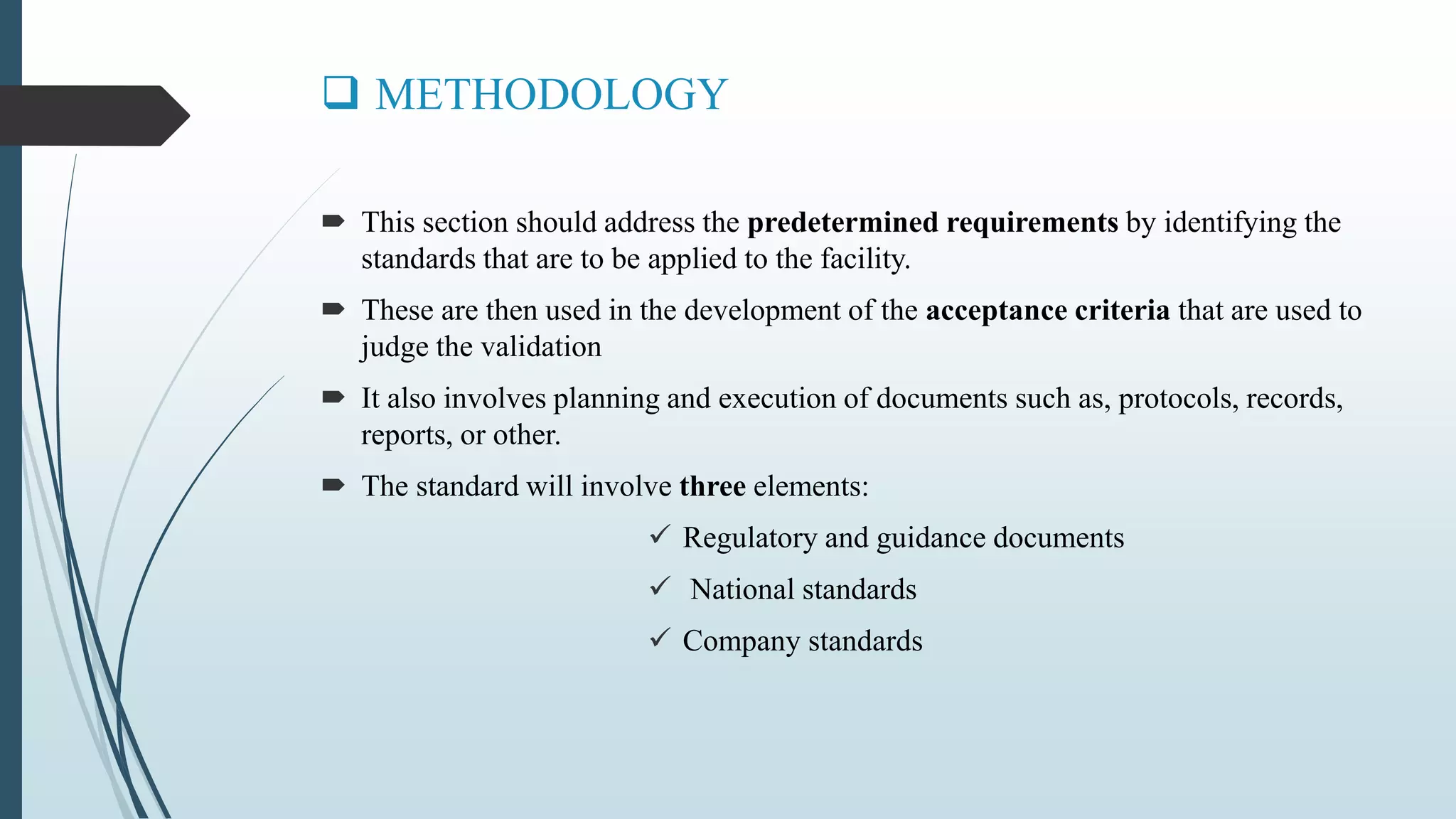  METHODOLOGY
 This section should address the predetermined requirements by identifying the
standards that are to be applied to the facility.
 These are then used in the development of the acceptance criteria that are used to
judge the validation
 It also involves planning and execution of documents such as, protocols, records,
reports, or other.
 The standard will involve three elements:
 Regulatory and guidance documents
 National standards
 Company standards
 