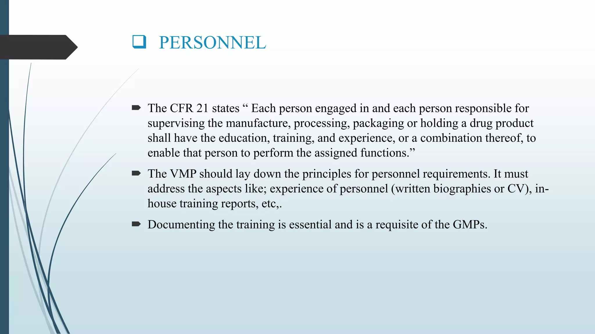  PERSONNEL
 The CFR 21 states “ Each person engaged in and each person responsible for
supervising the manufacture, processing, packaging or holding a drug product
shall have the education, training, and experience, or a combination thereof, to
enable that person to perform the assigned functions.”
 The VMP should lay down the principles for personnel requirements. It must
address the aspects like; experience of personnel (written biographies or CV), in-
house training reports, etc,.
 Documenting the training is essential and is a requisite of the GMPs.
 