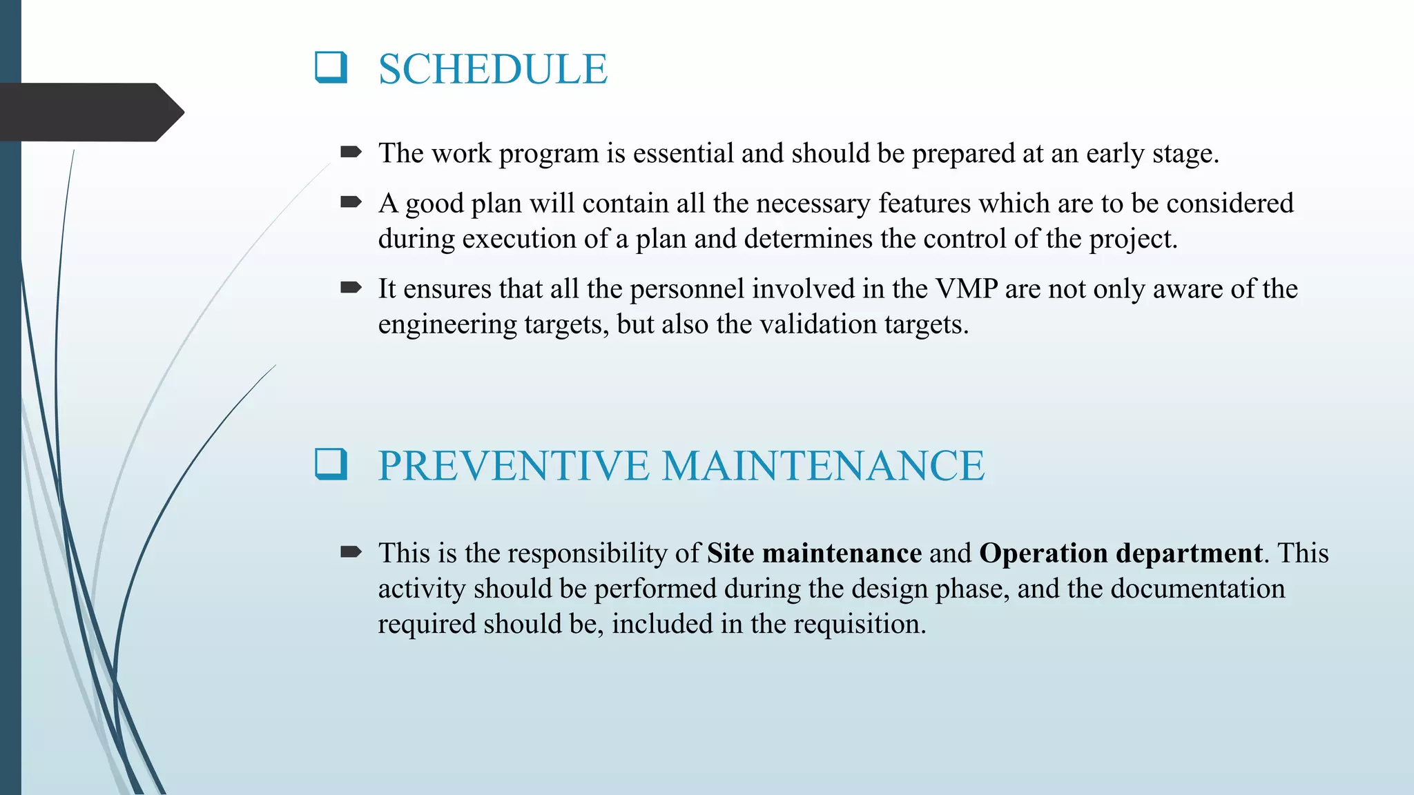  SCHEDULE
 This is the responsibility of Site maintenance and Operation department. This
activity should be performed during the design phase, and the documentation
required should be, included in the requisition.
 PREVENTIVE MAINTENANCE
 The work program is essential and should be prepared at an early stage.
 A good plan will contain all the necessary features which are to be considered
during execution of a plan and determines the control of the project.
 It ensures that all the personnel involved in the VMP are not only aware of the
engineering targets, but also the validation targets.
 