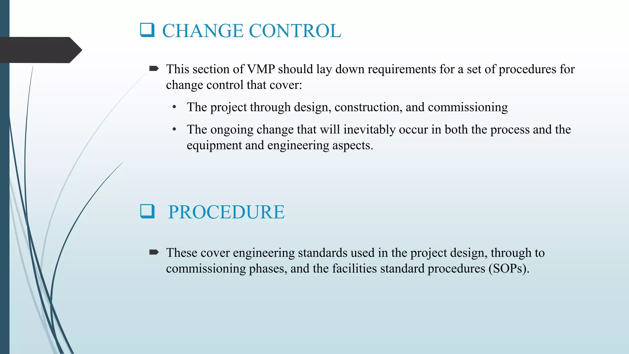  CHANGE CONTROL
 These cover engineering standards used in the project design, through to
commissioning phases, and the facilities standard procedures (SOPs).
 PROCEDURE
 This section of VMP should lay down requirements for a set of procedures for
change control that cover:
• The project through design, construction, and commissioning
• The ongoing change that will inevitably occur in both the process and the
equipment and engineering aspects.
 
