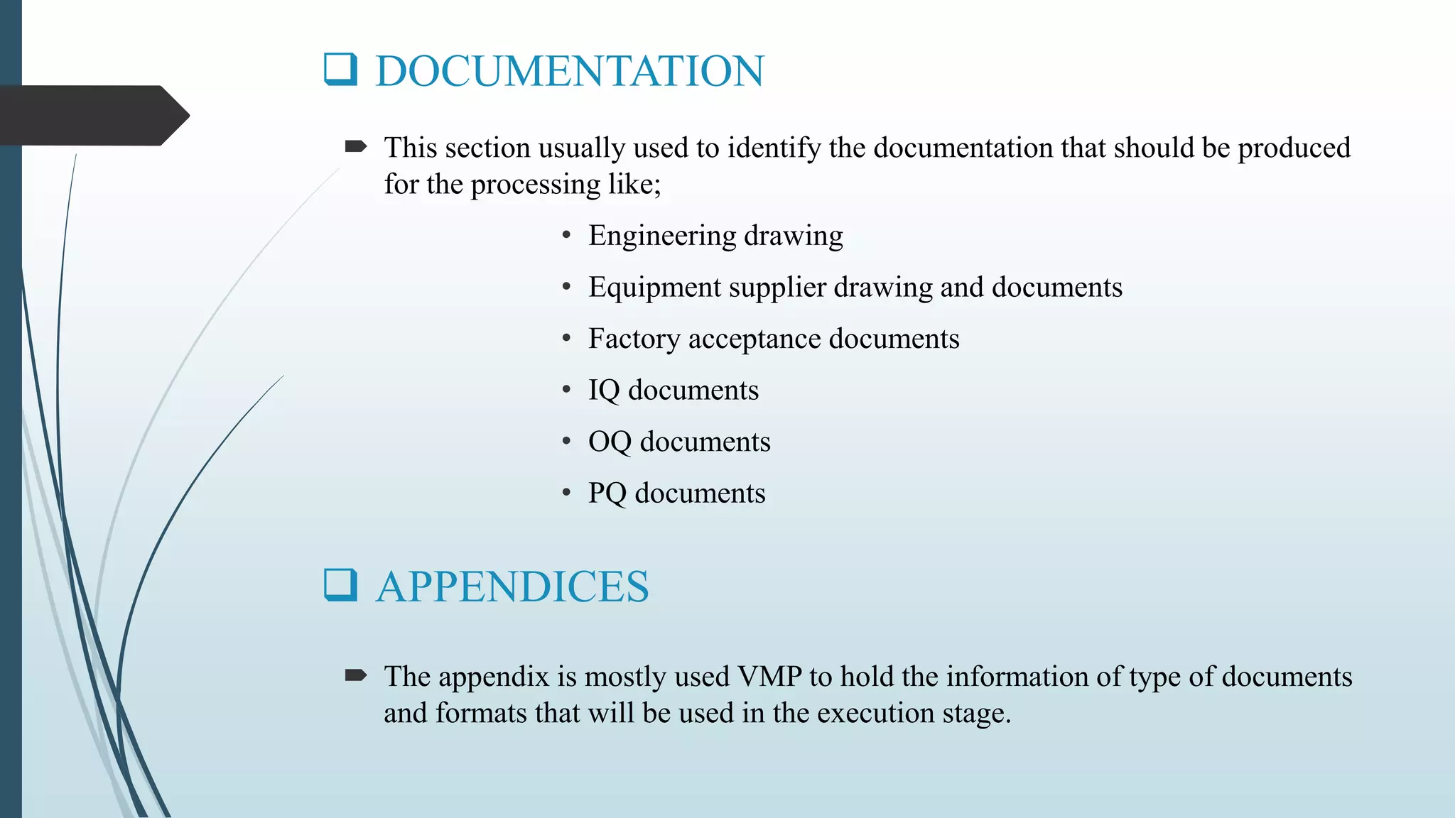  DOCUMENTATION
 The appendix is mostly used VMP to hold the information of type of documents
and formats that will be used in the execution stage.
 APPENDICES
 This section usually used to identify the documentation that should be produced
for the processing like;
• Engineering drawing
• Equipment supplier drawing and documents
• Factory acceptance documents
• IQ documents
• OQ documents
• PQ documents
 