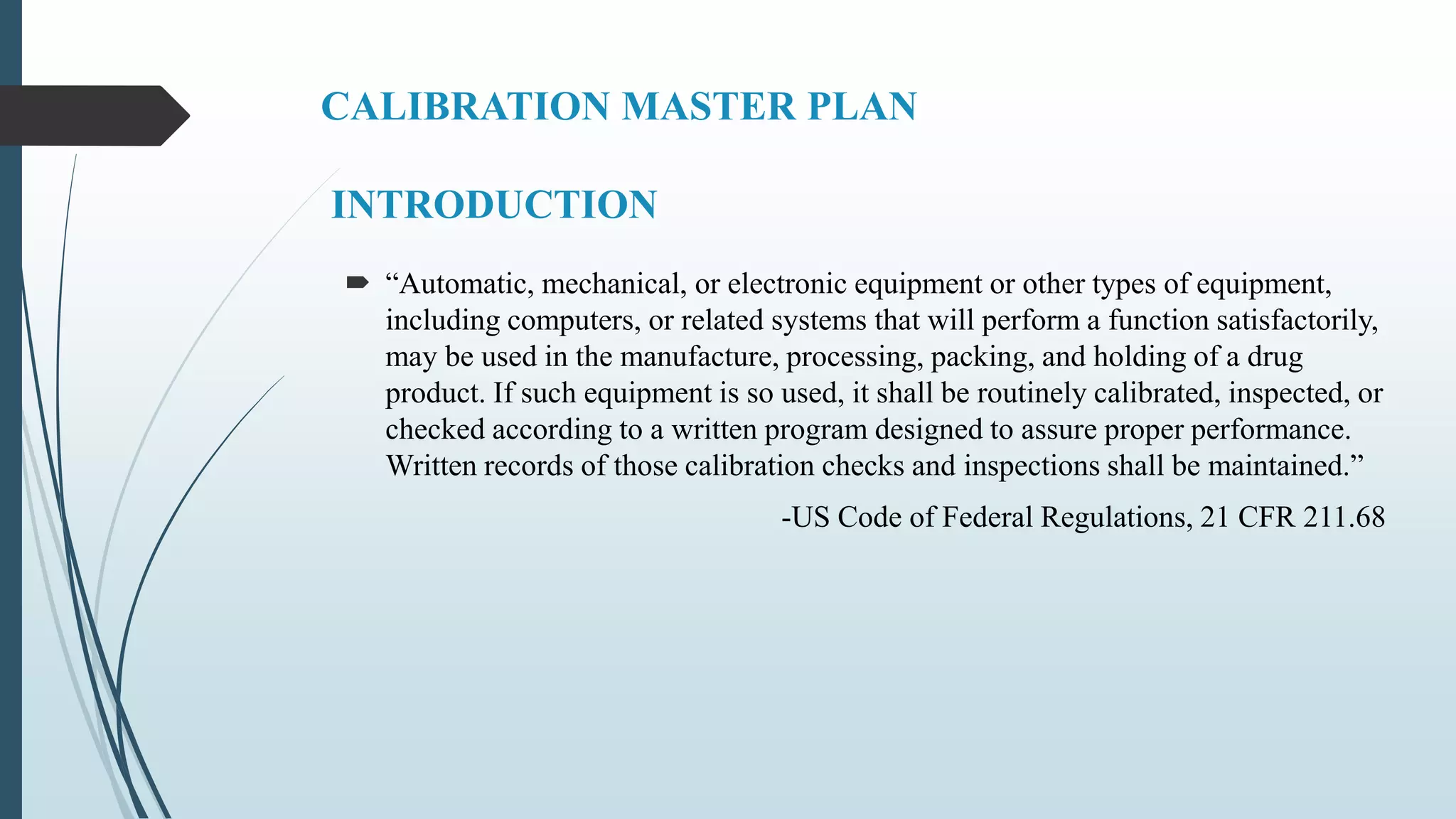 CALIBRATION MASTER PLAN
INTRODUCTION
 “Automatic, mechanical, or electronic equipment or other types of equipment,
including computers, or related systems that will perform a function satisfactorily,
may be used in the manufacture, processing, packing, and holding of a drug
product. If such equipment is so used, it shall be routinely calibrated, inspected, or
checked according to a written program designed to assure proper performance.
Written records of those calibration checks and inspections shall be maintained.”
-US Code of Federal Regulations, 21 CFR 211.68
 