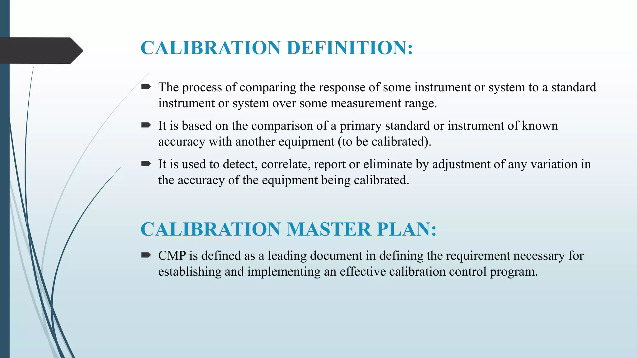 CALIBRATION DEFINITION:
 The process of comparing the response of some instrument or system to a standard
instrument or system over some measurement range.
 It is based on the comparison of a primary standard or instrument of known
accuracy with another equipment (to be calibrated).
 It is used to detect, correlate, report or eliminate by adjustment of any variation in
the accuracy of the equipment being calibrated.
CALIBRATION MASTER PLAN:
 CMP is defined as a leading document in defining the requirement necessary for
establishing and implementing an effective calibration control program.
 