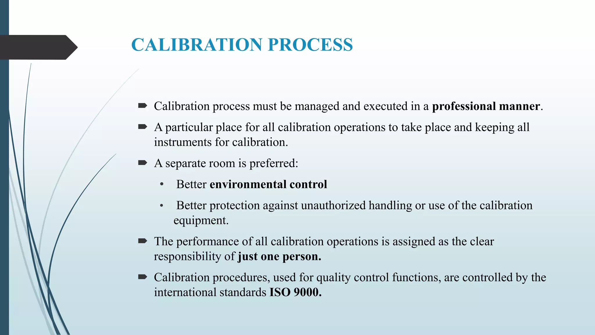 CALIBRATION PROCESS
 Calibration process must be managed and executed in a professional manner.
 A particular place for all calibration operations to take place and keeping all
instruments for calibration.
 A separate room is preferred:
• Better environmental control
• Better protection against unauthorized handling or use of the calibration
equipment.
 The performance of all calibration operations is assigned as the clear
responsibility of just one person.
 Calibration procedures, used for quality control functions, are controlled by the
international standards ISO 9000.
 
