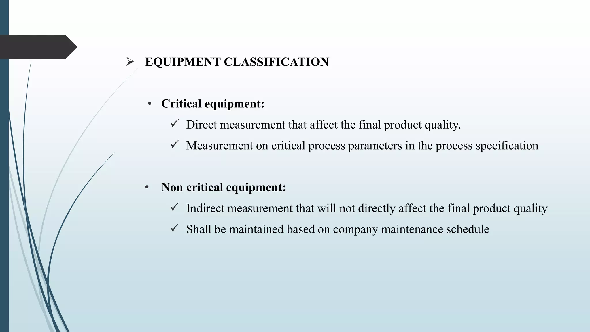  EQUIPMENT CLASSIFICATION
• Critical equipment:
 Direct measurement that affect the final product quality.
 Measurement on critical process parameters in the process specification
• Non critical equipment:
 Indirect measurement that will not directly affect the final product quality
 Shall be maintained based on company maintenance schedule
 