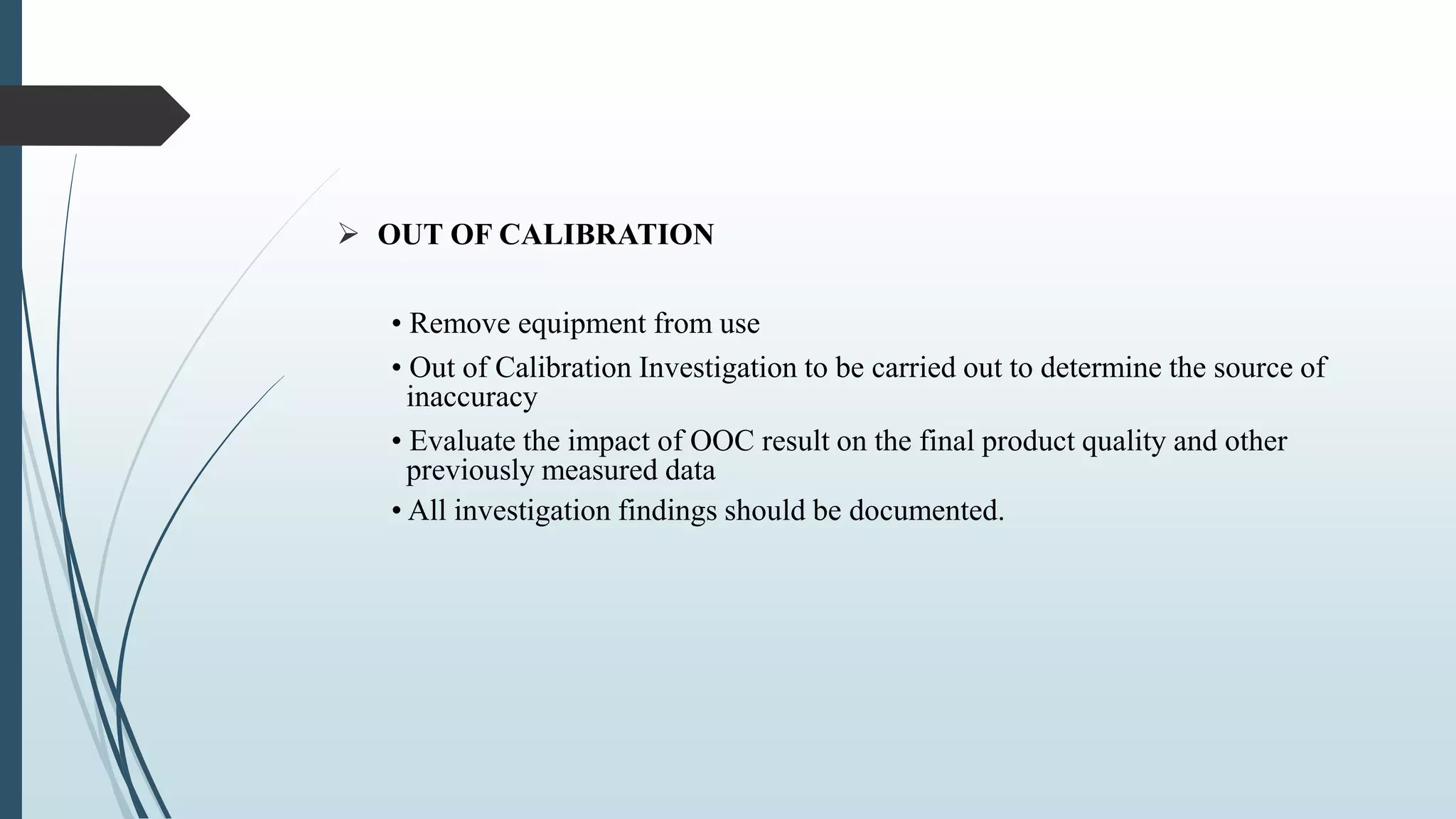  OUT OF CALIBRATION
• Remove equipment from use
• Out of Calibration Investigation to be carried out to determine the source of
inaccuracy
• Evaluate the impact of OOC result on the final product quality and other
previously measured data
• All investigation findings should be documented.
 