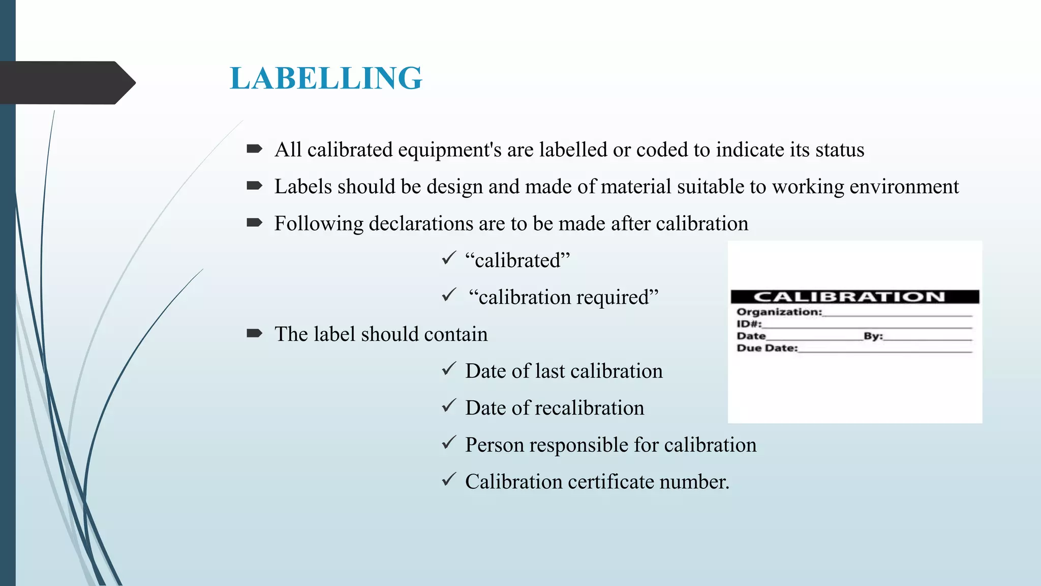 LABELLING
 All calibrated equipment's are labelled or coded to indicate its status
 Labels should be design and made of material suitable to working environment
 Following declarations are to be made after calibration
 “calibrated”
 “calibration required”
 The label should contain
 Date of last calibration
 Date of recalibration
 Person responsible for calibration
 Calibration certificate number.
 