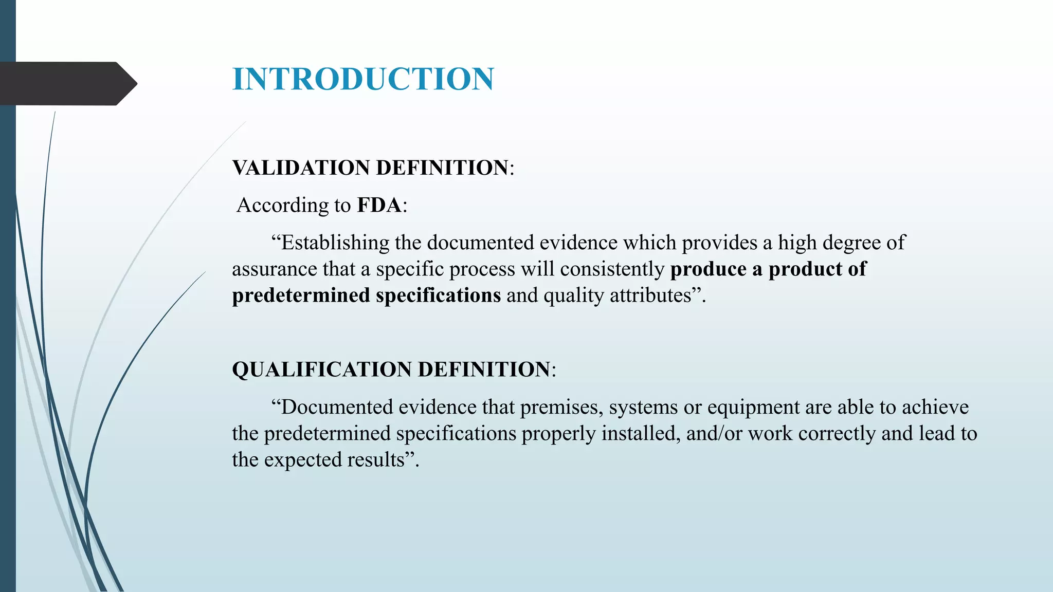 INTRODUCTION
VALIDATION DEFINITION:
According to FDA:
“Establishing the documented evidence which provides a high degree of
assurance that a specific process will consistently produce a product of
predetermined specifications and quality attributes”.
QUALIFICATION DEFINITION:
“Documented evidence that premises, systems or equipment are able to achieve
the predetermined specifications properly installed, and/or work correctly and lead to
the expected results”.
 