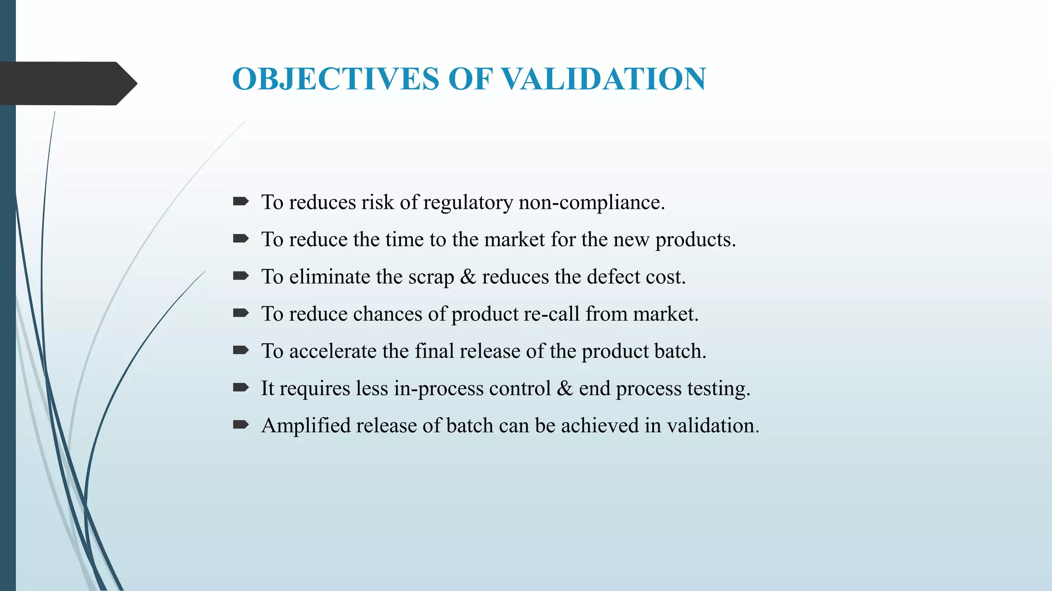 OBJECTIVES OF VALIDATION
 To reduces risk of regulatory non-compliance.
 To reduce the time to the market for the new products.
 To eliminate the scrap & reduces the defect cost.
 To reduce chances of product re-call from market.
 To accelerate the final release of the product batch.
 It requires less in-process control & end process testing.
 Amplified release of batch can be achieved in validation.
 