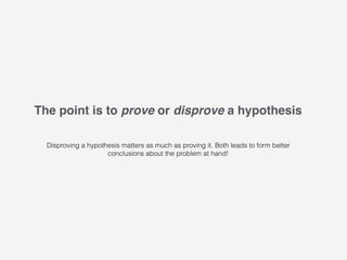 The point is to prove or disprove a hypothesis
Disproving a hypothesis matters as much as proving it. Both leads to form better
conclusions about the problem at hand!
 
