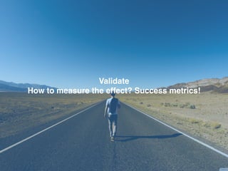 Validate
How to measure the effect? Success metrics!
 