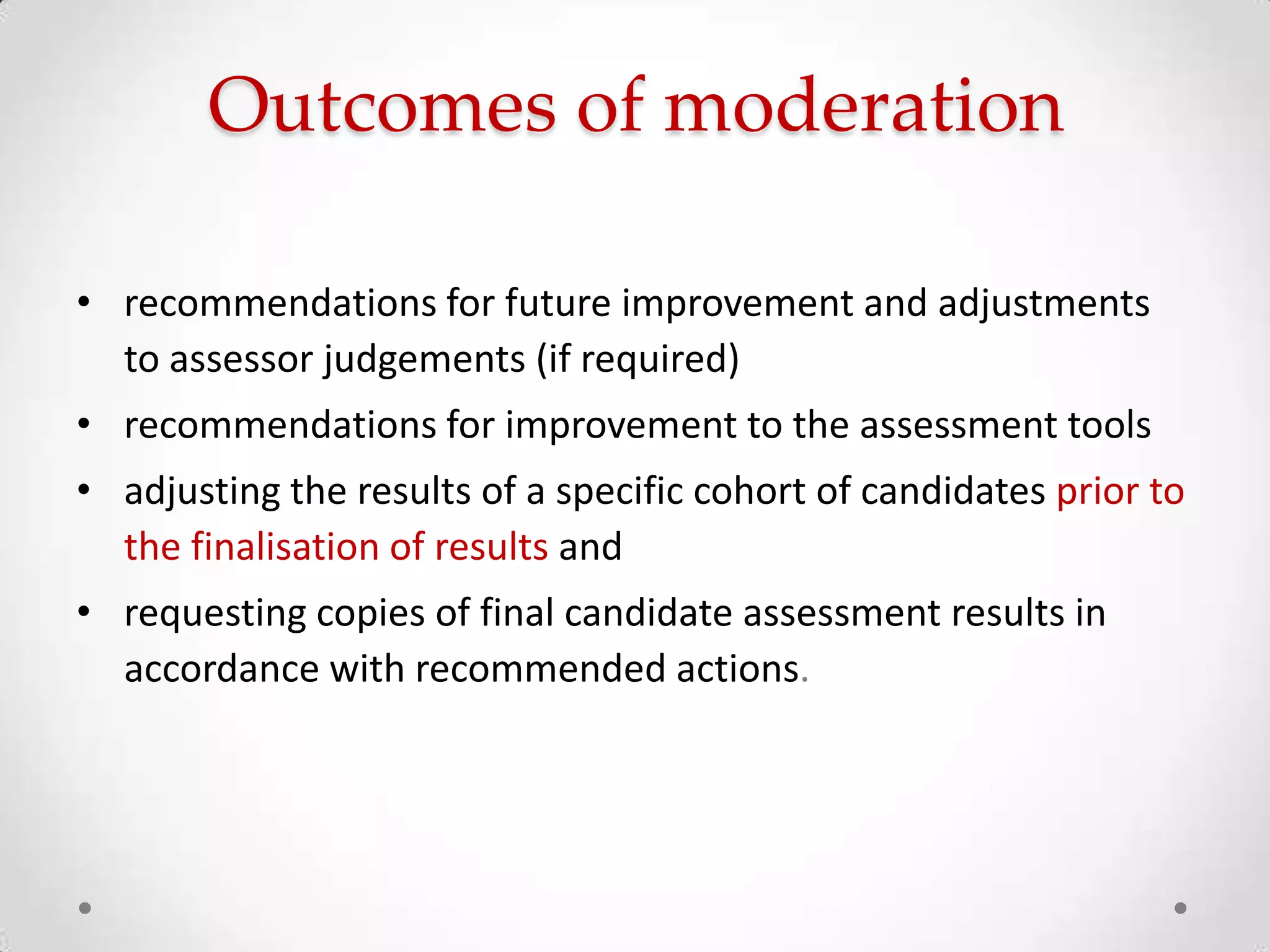 Outcomes of moderation
• recommendations for future improvement and adjustments
to assessor judgements (if required)
• recommendations for improvement to the assessment tools
• adjusting the results of a specific cohort of candidates prior to
the finalisation of results and
• requesting copies of final candidate assessment results in
accordance with recommended actions.

 