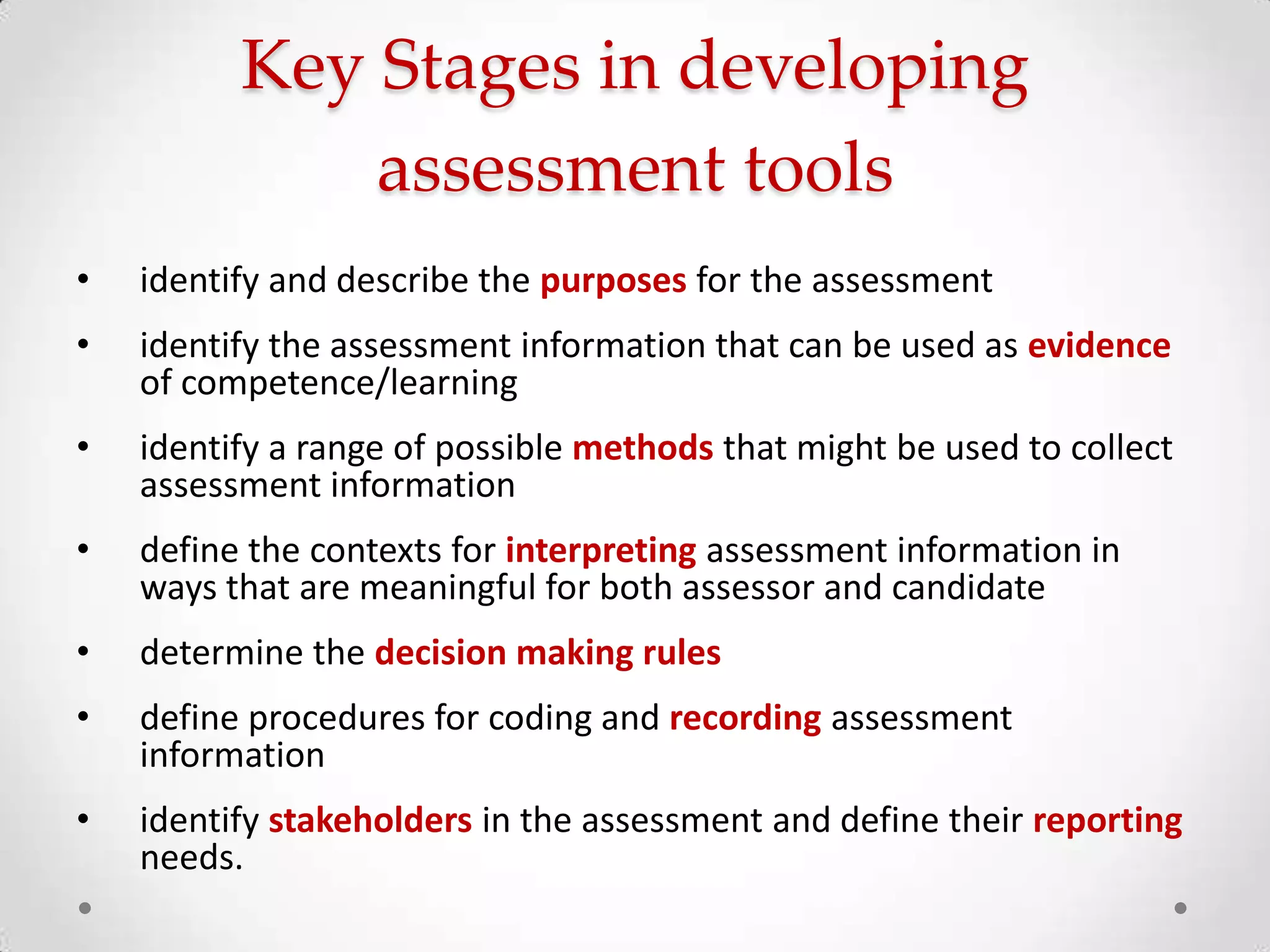 Key Stages in developing
assessment tools
•

identify and describe the purposes for the assessment

•

identify the assessment information that can be used as evidence
of competence/learning

•

identify a range of possible methods that might be used to collect
assessment information

•

define the contexts for interpreting assessment information in
ways that are meaningful for both assessor and candidate

•

determine the decision making rules

•

define procedures for coding and recording assessment
information

•

identify stakeholders in the assessment and define their reporting
needs.

 