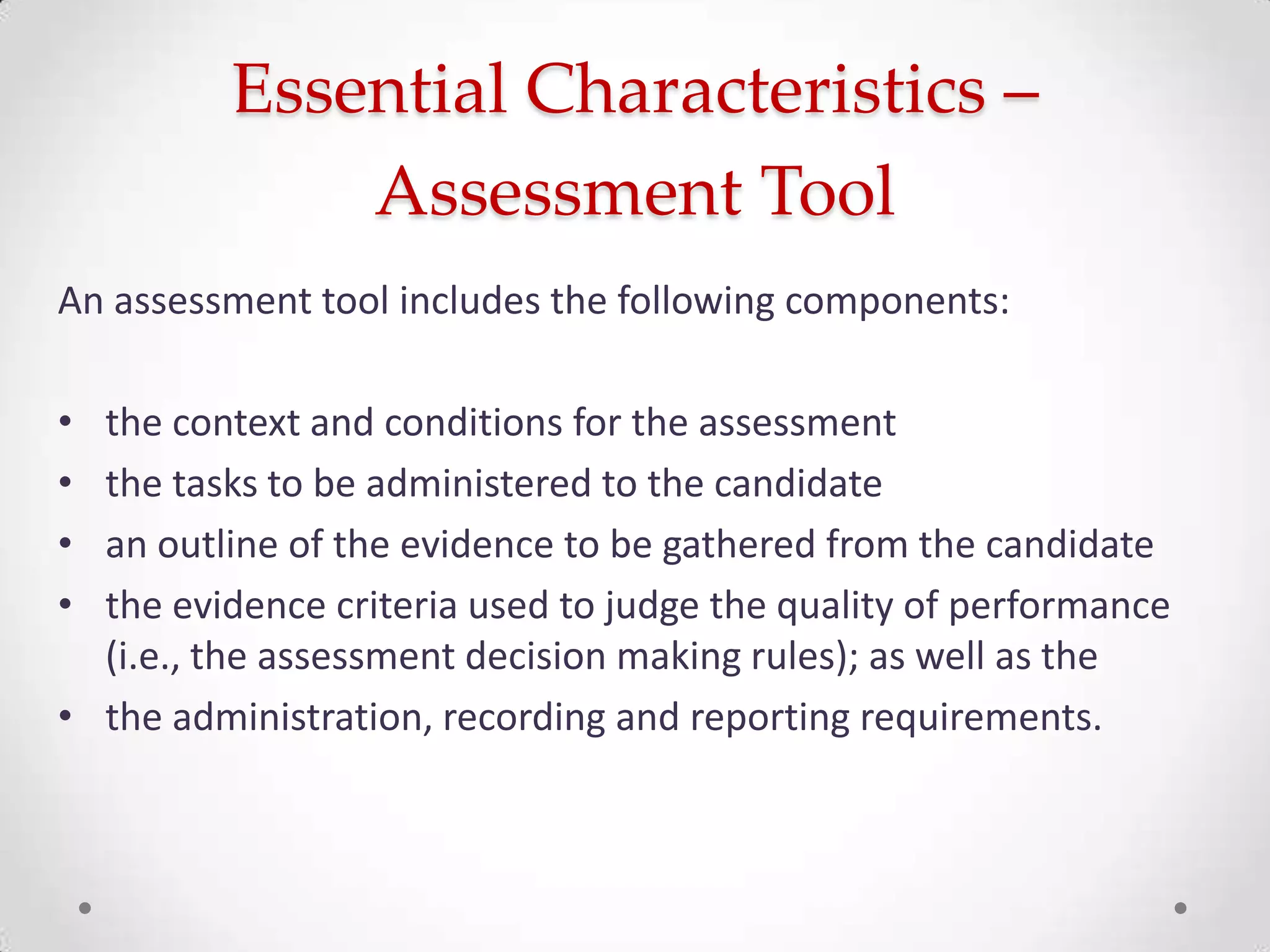Essential Characteristics –
Assessment Tool
An assessment tool includes the following components:
•
•
•
•

the context and conditions for the assessment
the tasks to be administered to the candidate
an outline of the evidence to be gathered from the candidate
the evidence criteria used to judge the quality of performance
(i.e., the assessment decision making rules); as well as the
• the administration, recording and reporting requirements.

 