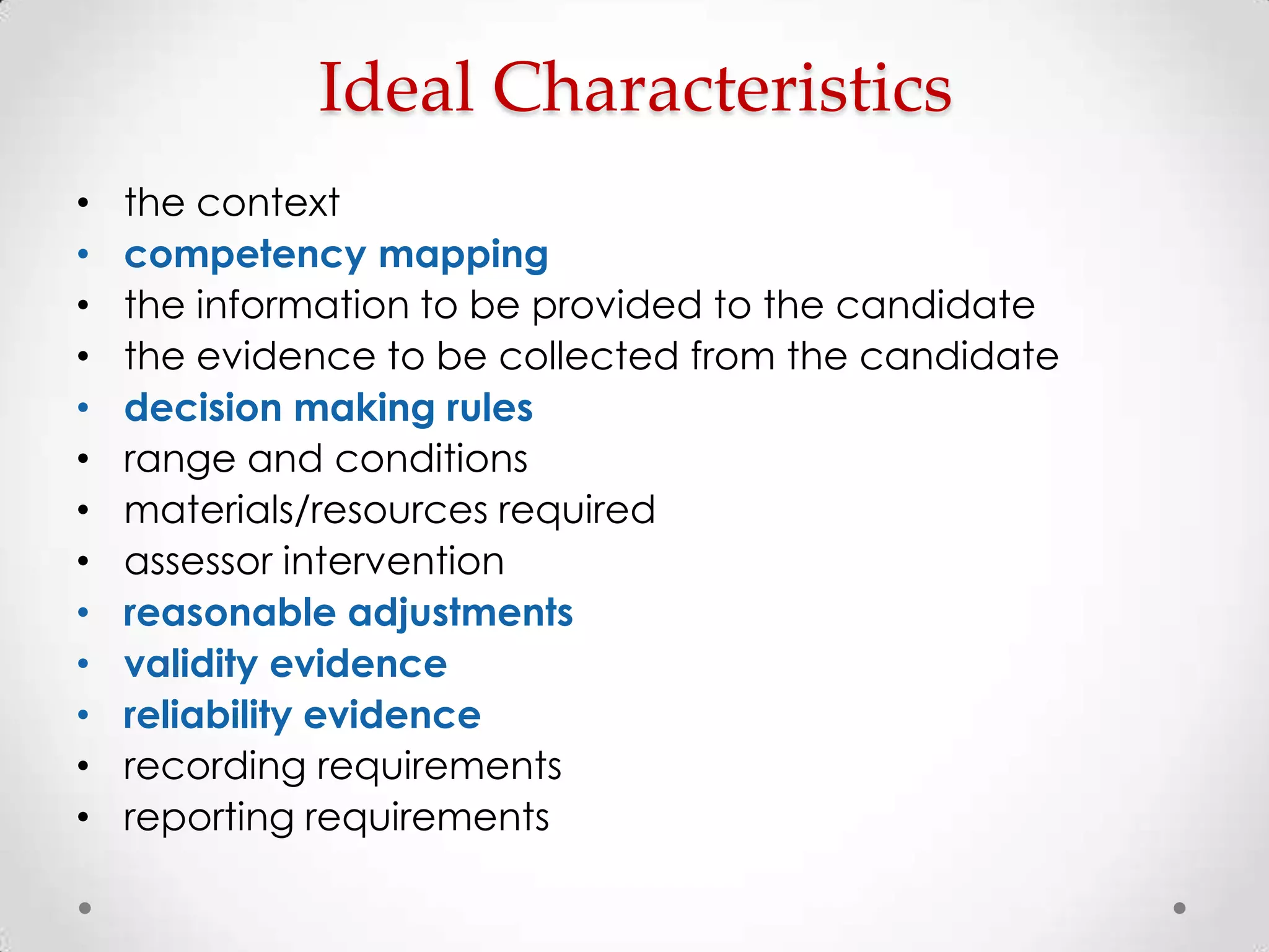 Ideal Characteristics
•
•
•
•
•
•
•
•
•
•
•
•
•

the context
competency mapping
the information to be provided to the candidate
the evidence to be collected from the candidate
decision making rules
range and conditions
materials/resources required
assessor intervention
reasonable adjustments
validity evidence
reliability evidence
recording requirements
reporting requirements

 