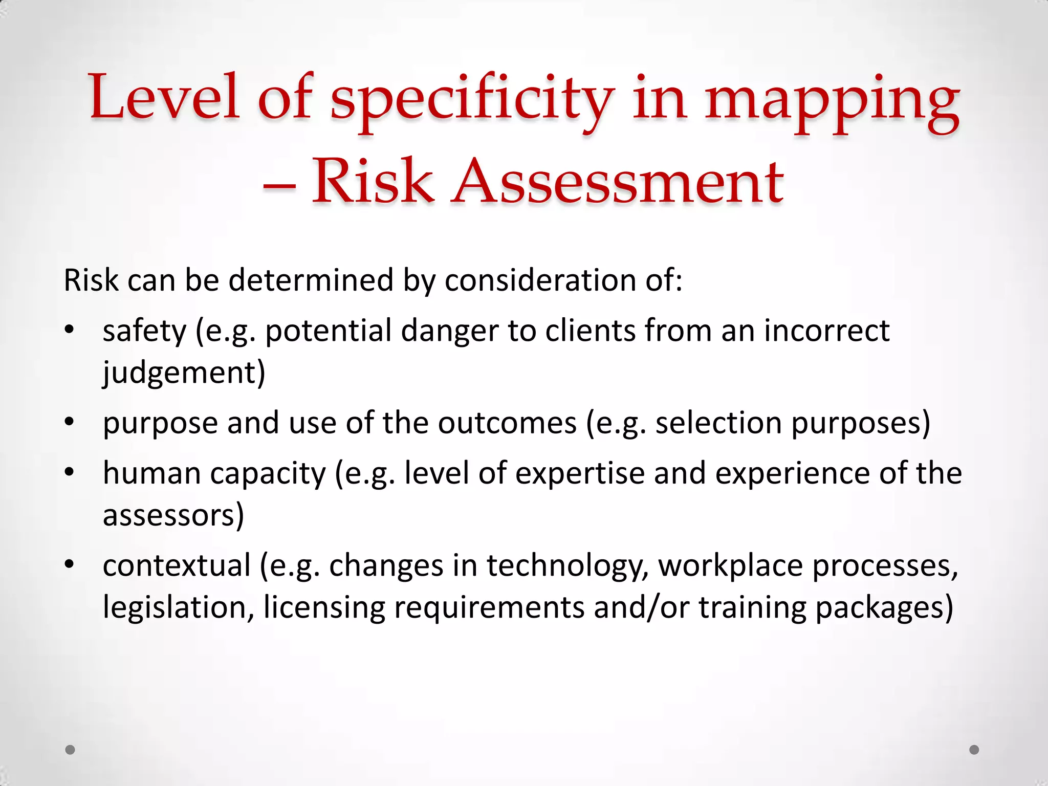 Level of specificity in mapping
– Risk Assessment
Risk can be determined by consideration of:
• safety (e.g. potential danger to clients from an incorrect
judgement)
• purpose and use of the outcomes (e.g. selection purposes)
• human capacity (e.g. level of expertise and experience of the
assessors)
• contextual (e.g. changes in technology, workplace processes,
legislation, licensing requirements and/or training packages)

 