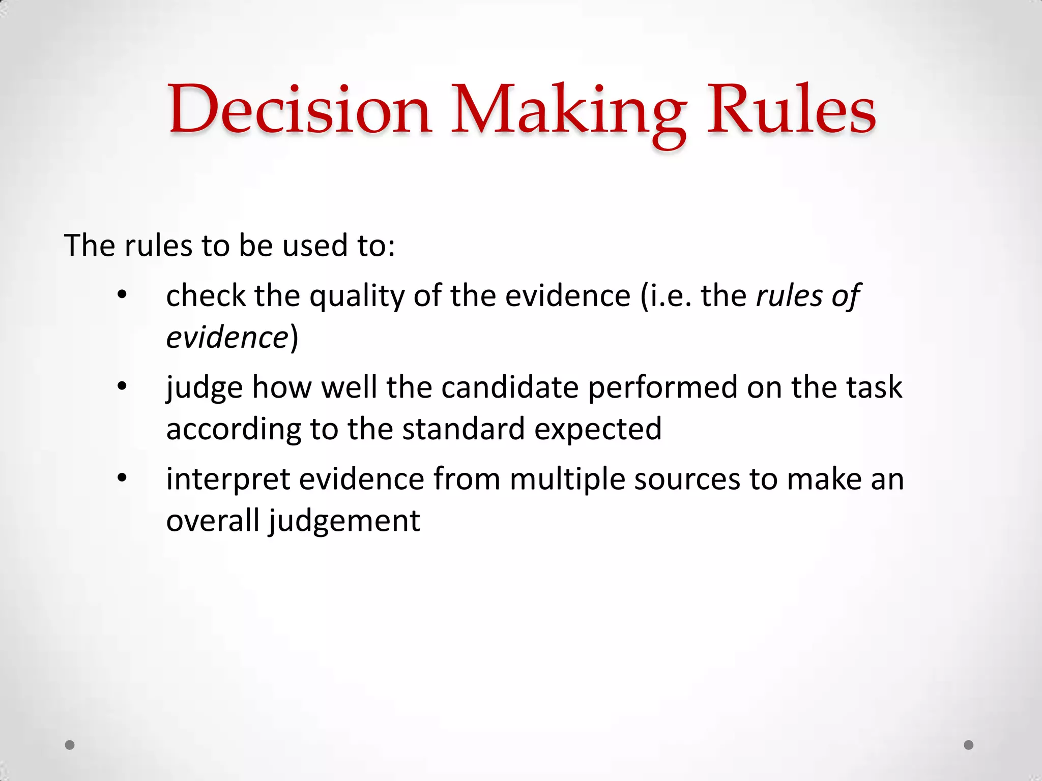 Decision Making Rules
The rules to be used to:
• check the quality of the evidence (i.e. the rules of
evidence)
• judge how well the candidate performed on the task
according to the standard expected
• interpret evidence from multiple sources to make an
overall judgement

 