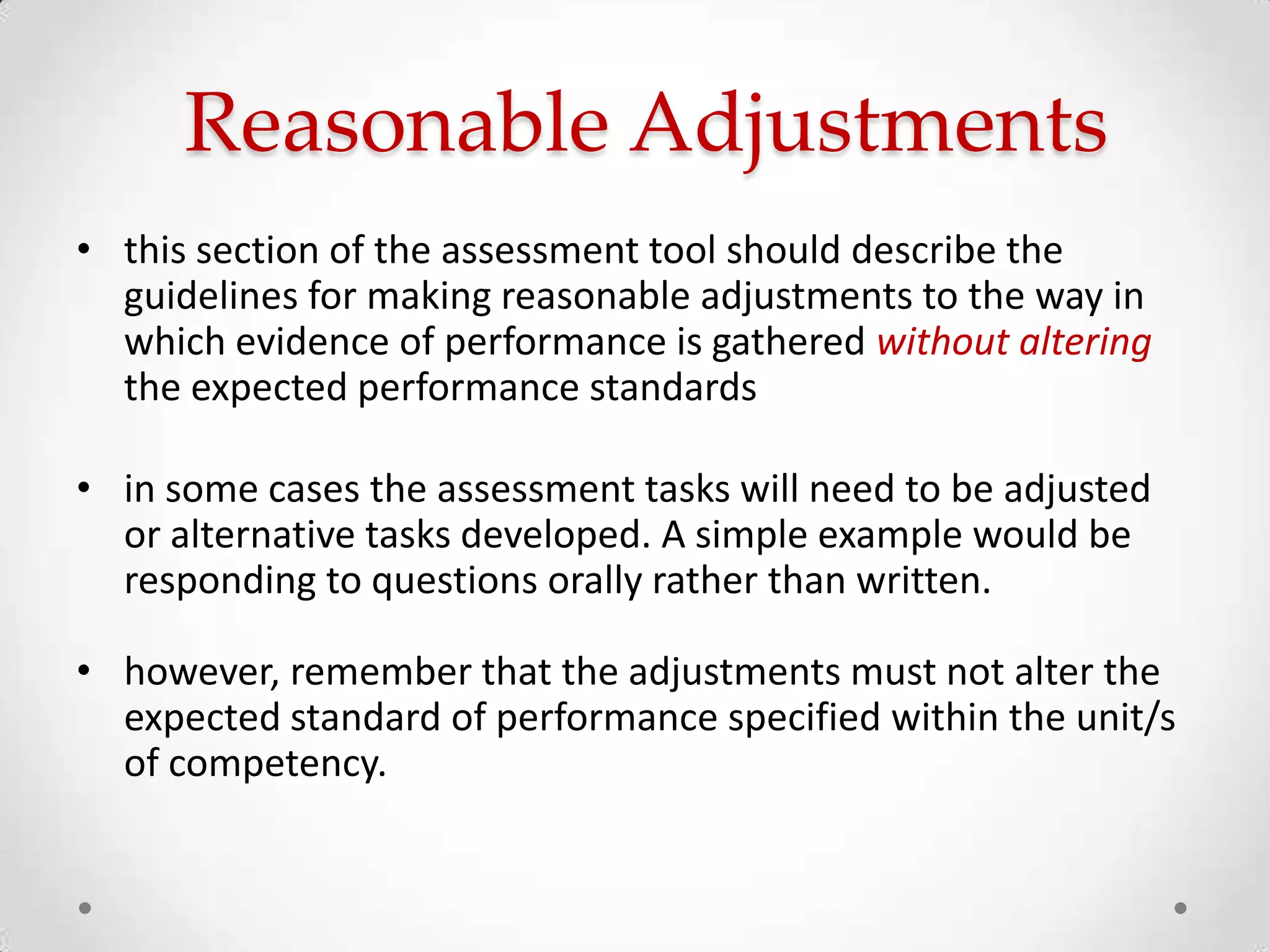 Reasonable Adjustments
• this section of the assessment tool should describe the
guidelines for making reasonable adjustments to the way in
which evidence of performance is gathered without altering
the expected performance standards
• in some cases the assessment tasks will need to be adjusted
or alternative tasks developed. A simple example would be
responding to questions orally rather than written.
• however, remember that the adjustments must not alter the
expected standard of performance specified within the unit/s
of competency.

 