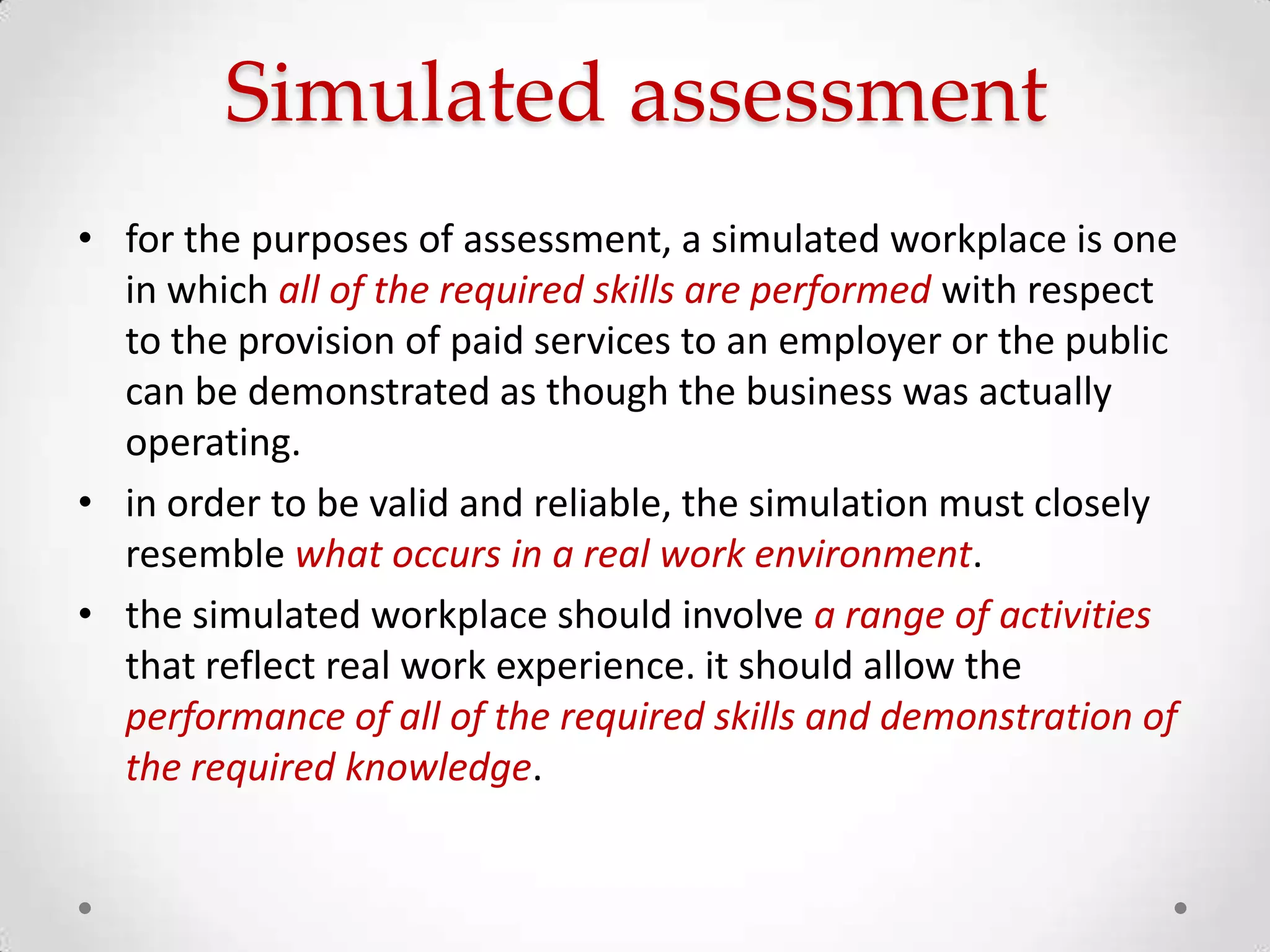 Simulated assessment
• for the purposes of assessment, a simulated workplace is one
in which all of the required skills are performed with respect
to the provision of paid services to an employer or the public
can be demonstrated as though the business was actually
operating.
• in order to be valid and reliable, the simulation must closely
resemble what occurs in a real work environment.
• the simulated workplace should involve a range of activities
that reflect real work experience. it should allow the
performance of all of the required skills and demonstration of
the required knowledge.

 