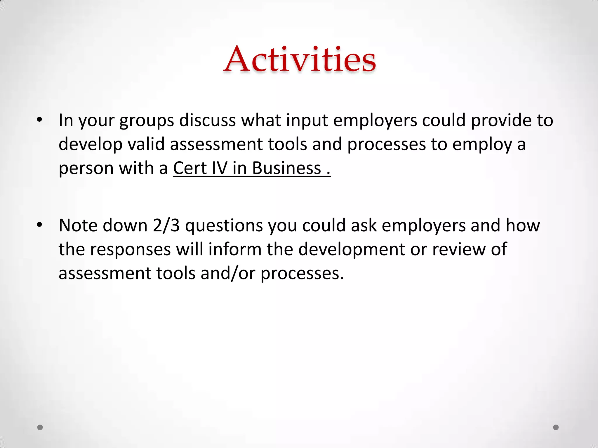 Activities
• In your groups discuss what input employers could provide to
develop valid assessment tools and processes to employ a
person with a Cert IV in Business .
• Note down 2/3 questions you could ask employers and how
the responses will inform the development or review of
assessment tools and/or processes.

 