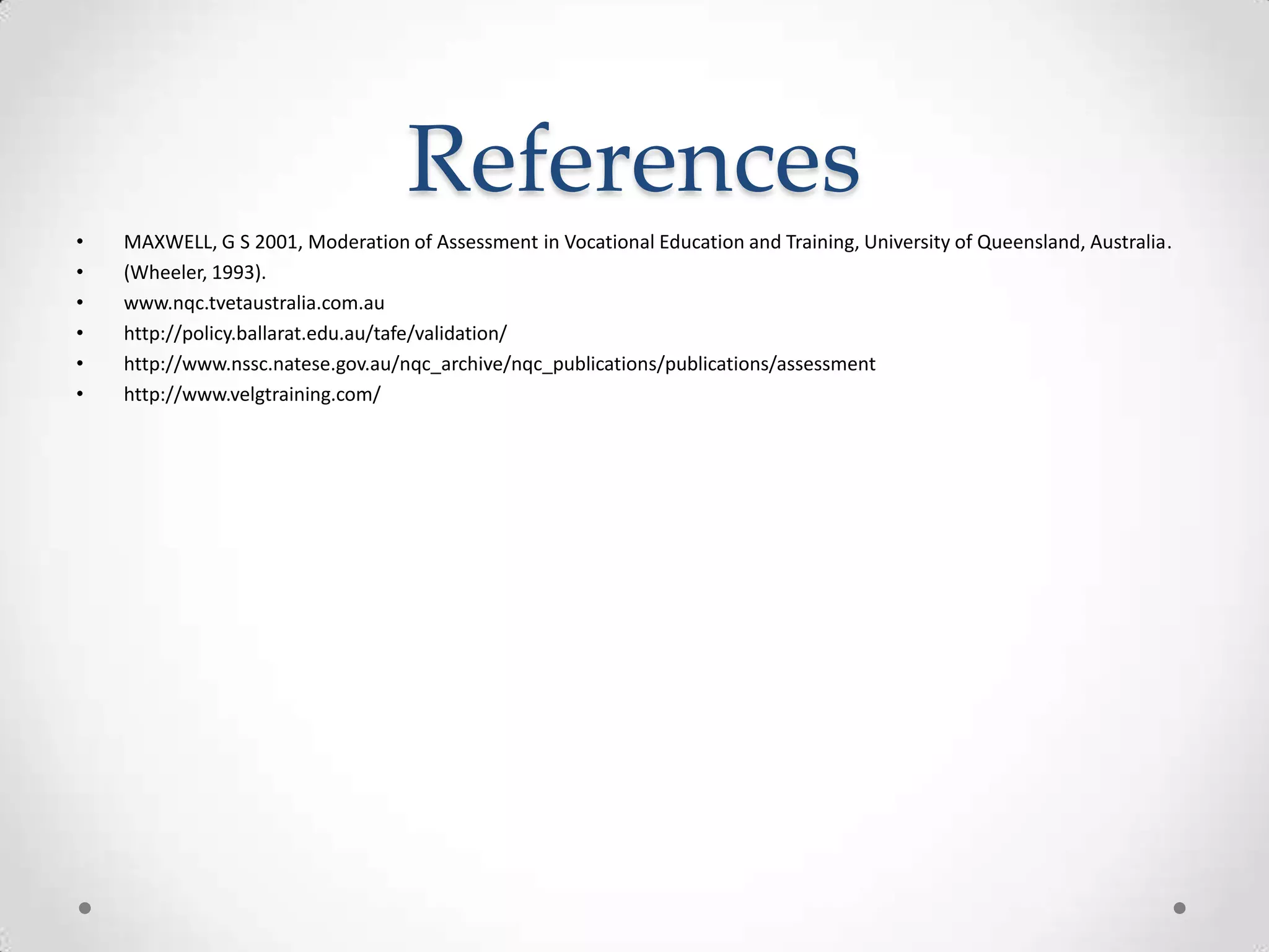 References
•
•
•
•
•
•

MAXWELL, G S 2001, Moderation of Assessment in Vocational Education and Training, University of Queensland, Australia.
(Wheeler, 1993).
www.nqc.tvetaustralia.com.au
http://policy.ballarat.edu.au/tafe/validation/
http://www.nssc.natese.gov.au/nqc_archive/nqc_publications/publications/assessment
http://www.velgtraining.com/

 