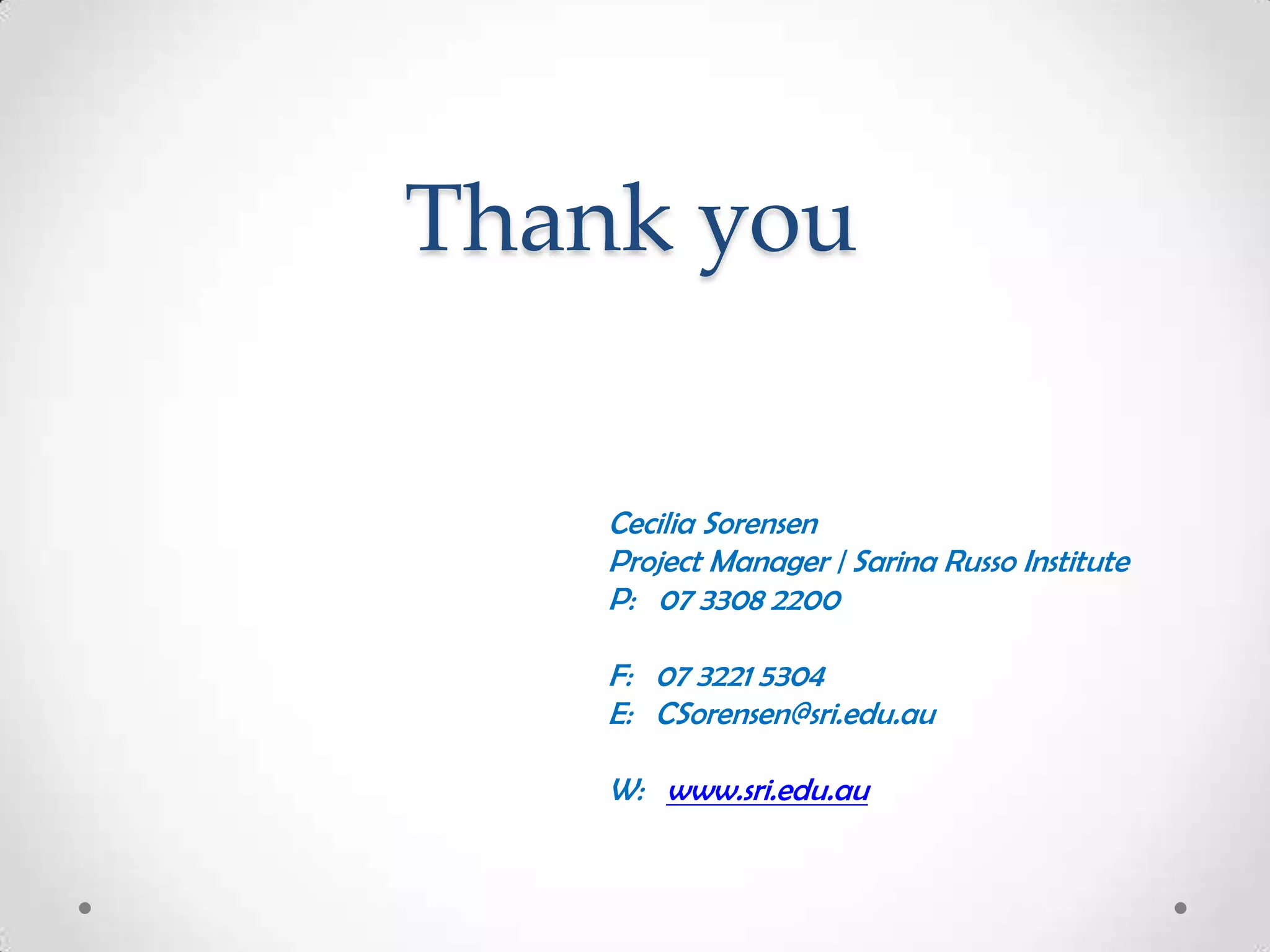 Thank you
Cecilia Sorensen
Project Manager | Sarina Russo Institute
P: 07 3308 2200
F: 07 3221 5304
E: CSorensen@sri.edu.au
W: www.sri.edu.au

 