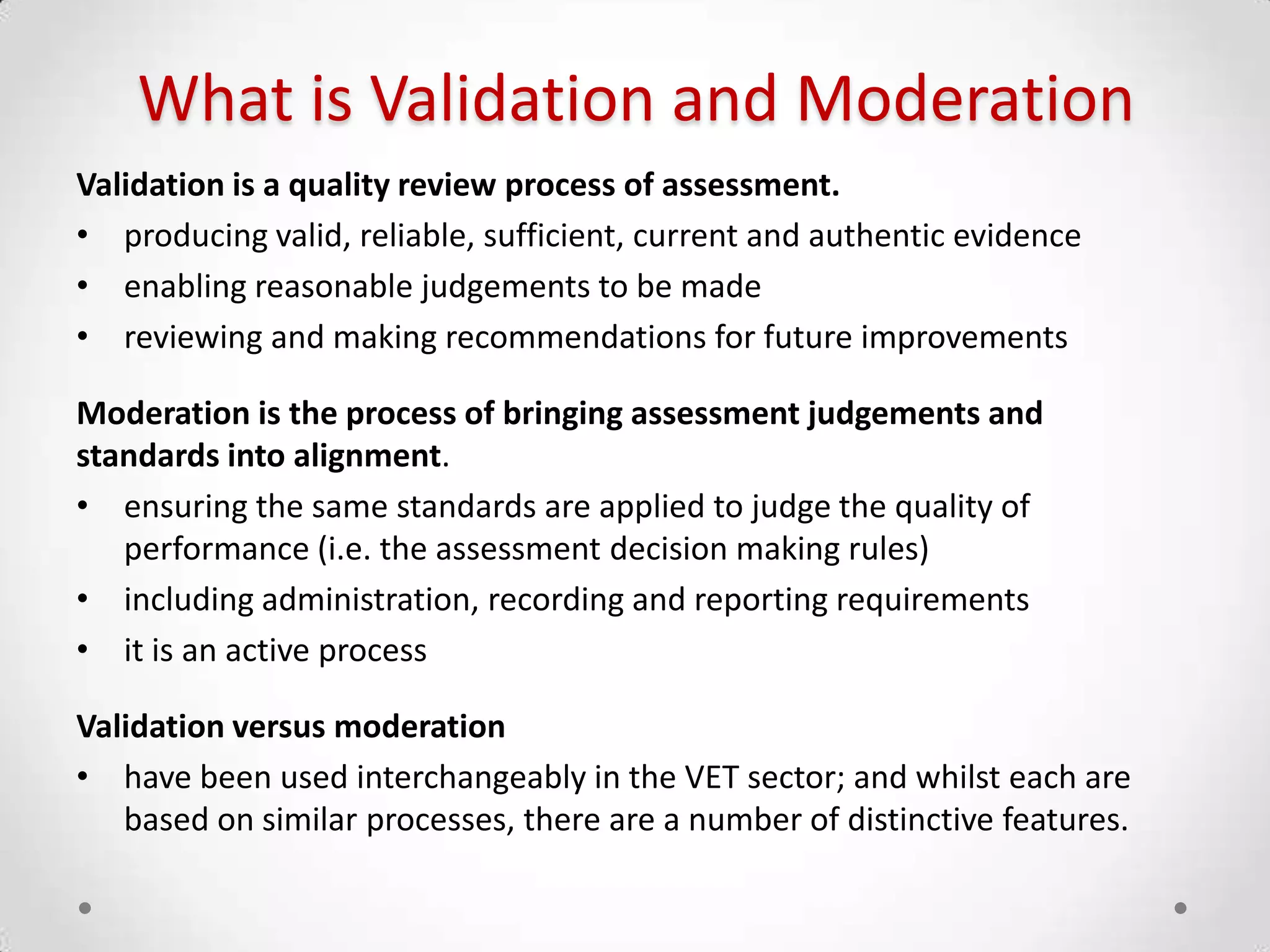 What is Validation and Moderation
Validation is a quality review process of assessment.
• producing valid, reliable, sufficient, current and authentic evidence
• enabling reasonable judgements to be made
• reviewing and making recommendations for future improvements
Moderation is the process of bringing assessment judgements and
standards into alignment.
• ensuring the same standards are applied to judge the quality of
performance (i.e. the assessment decision making rules)
• including administration, recording and reporting requirements
• it is an active process
Validation versus moderation
• have been used interchangeably in the VET sector; and whilst each are
based on similar processes, there are a number of distinctive features.

 