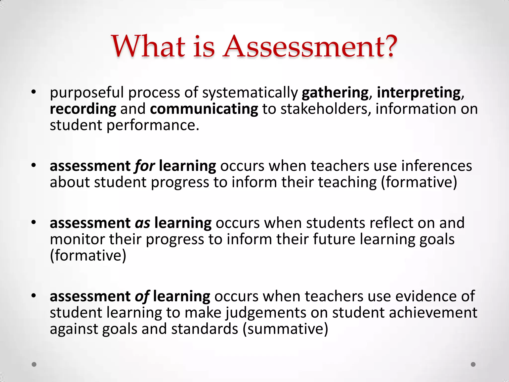 What is Assessment?
• purposeful process of systematically gathering, interpreting,
recording and communicating to stakeholders, information on
student performance.
• assessment for learning occurs when teachers use inferences
about student progress to inform their teaching (formative)
• assessment as learning occurs when students reflect on and
monitor their progress to inform their future learning goals
(formative)
• assessment of learning occurs when teachers use evidence of
student learning to make judgements on student achievement
against goals and standards (summative)

 
