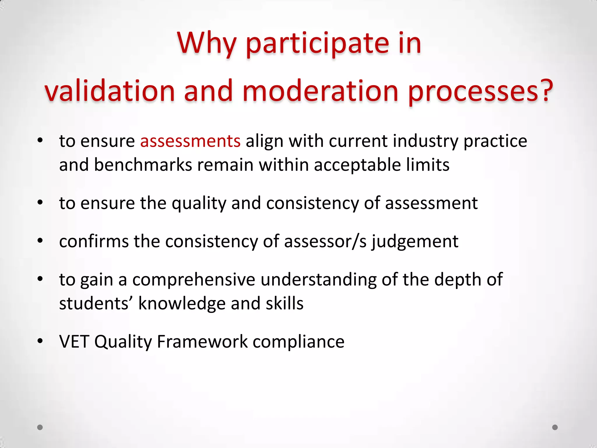 Why participate in
validation and moderation processes?
• to ensure assessments align with current industry practice
and benchmarks remain within acceptable limits
• to ensure the quality and consistency of assessment
• confirms the consistency of assessor/s judgement

• to gain a comprehensive understanding of the depth of
students’ knowledge and skills
• VET Quality Framework compliance

 