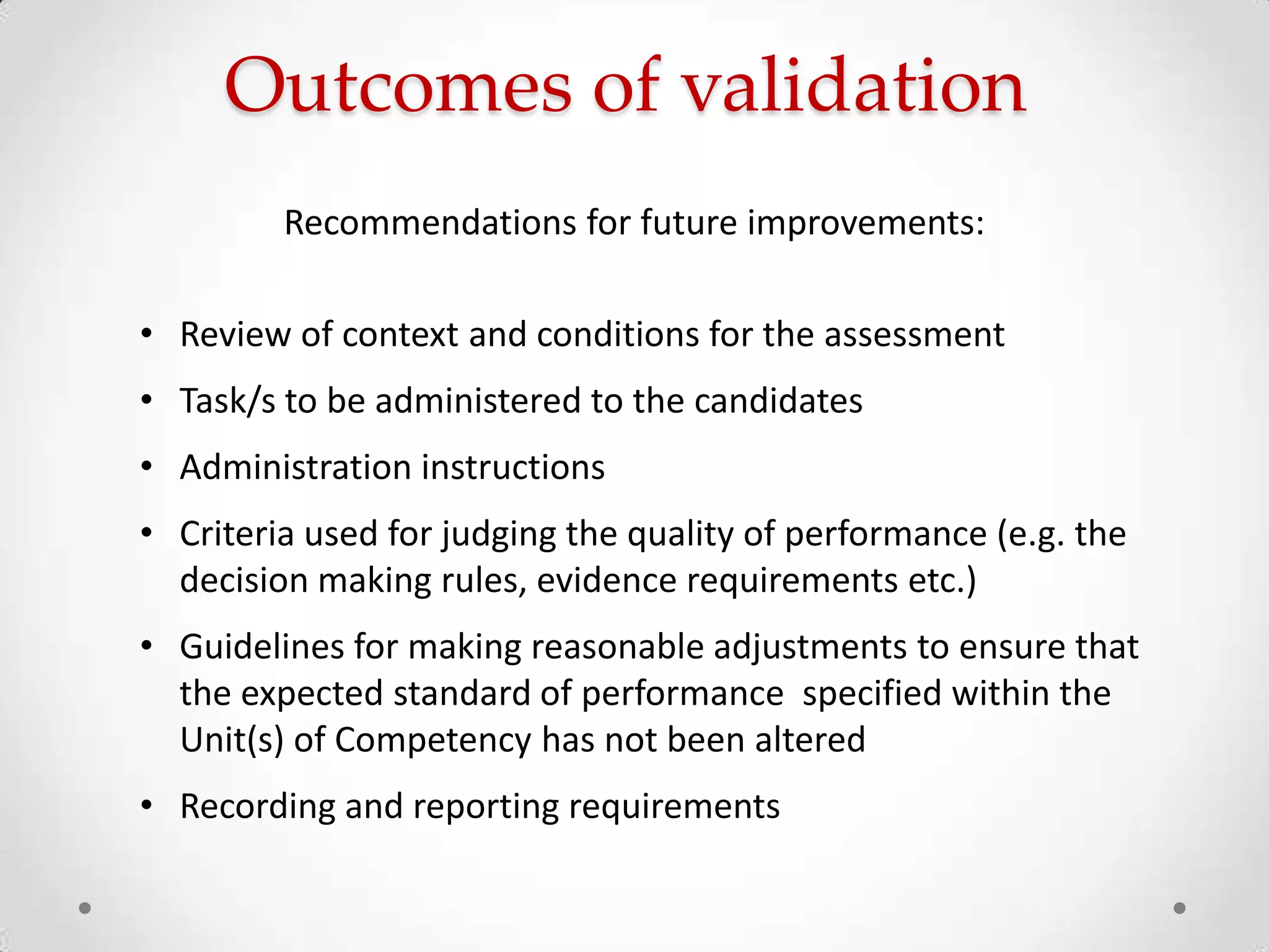 Outcomes of validation
Recommendations for future improvements:
• Review of context and conditions for the assessment
• Task/s to be administered to the candidates
• Administration instructions
• Criteria used for judging the quality of performance (e.g. the
decision making rules, evidence requirements etc.)
• Guidelines for making reasonable adjustments to ensure that
the expected standard of performance specified within the
Unit(s) of Competency has not been altered
• Recording and reporting requirements

 