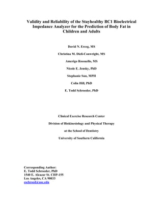 Validity and Reliability of the Stayhealthy BC1 Bioelectrical
   Impedance Analyzer for the Prediction of Body Fat in
                    Children and Adults


                                David N. Erceg, MS

                       Christina M. Dieli-Conwright, MS

                              Amerigo Rossuello, MS

                               Nicole E. Jensky, PhD

                                Stephanie Sun, MPH

                                   Colin Hill, PhD

                              E. Todd Schroeder, PhD




                       Clinical Exercise Research Center

                Division of Biokinesiology and Physical Therapy

                              at the School of Dentistry

                       University of Southern California




Corresponding Author:
E. Todd Schroeder, PhD
1540 E. Alcazar St. CHP-155
Los Angeles, CA 90033
eschroed@usc.edu
 