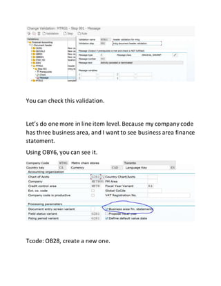 You can check this validation.
Let’s do one more in line item level. Because my company code
has three business area, and I want to see business area finance
statement.
Using OBY6, you can see it.
Tcode: OB28, create a new one.
 