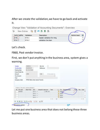 After we create the validation,we have to go back and activate
it.
Let’s check.
FB60, Post vendorinvoice.
First, we don’t put anything in the business area, system gives a
warning.
Let me put one business area that does not belong these three
business areas.
 