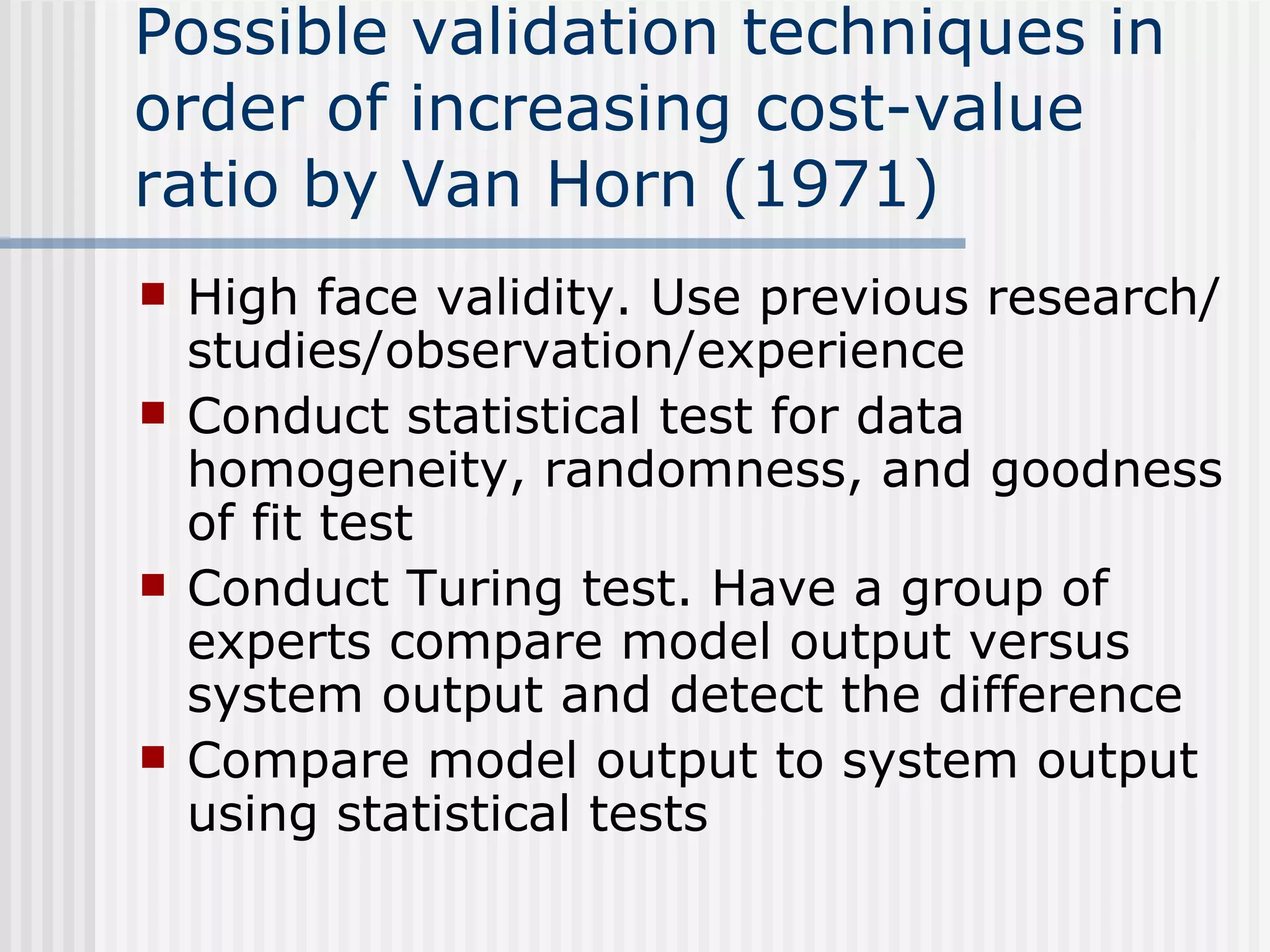 Possible validation techniques in
order of increasing cost-value
ratio by Van Horn (1971)
 High face validity. Use previous research/
studies/observation/experience
 Conduct statistical test for data
homogeneity, randomness, and goodness
of fit test
 Conduct Turing test. Have a group of
experts compare model output versus
system output and detect the difference
 Compare model output to system output
using statistical tests
 
