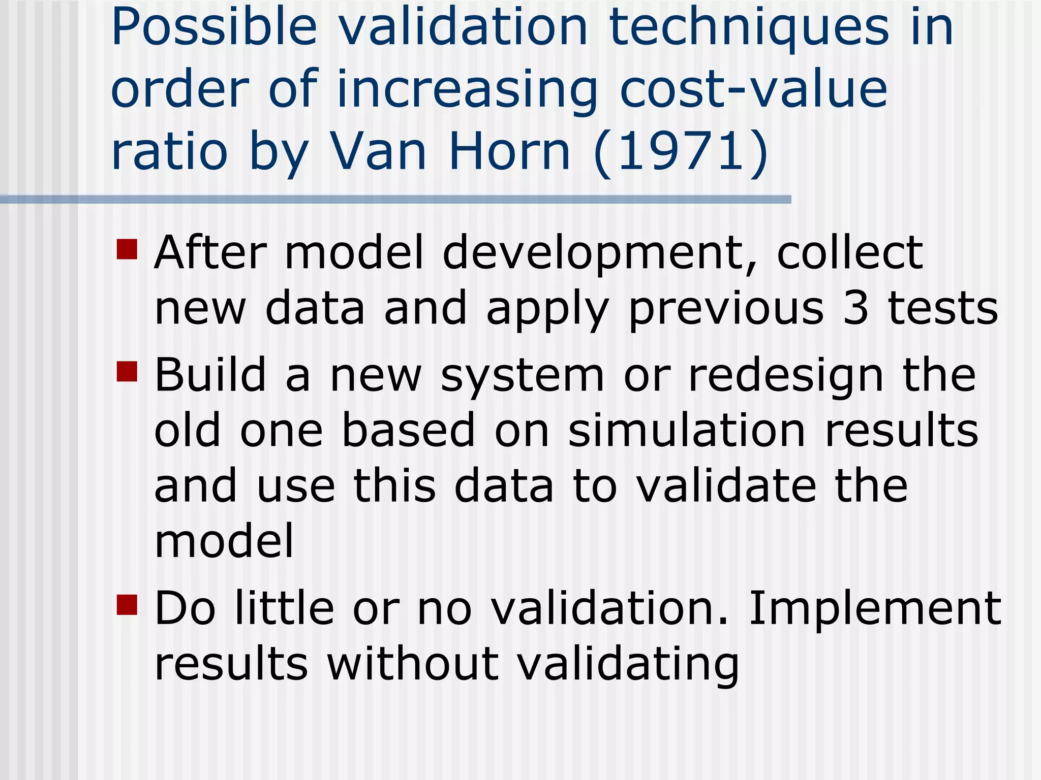 Possible validation techniques in
order of increasing cost-value
ratio by Van Horn (1971)
 After model development, collect
new data and apply previous 3 tests
 Build a new system or redesign the
old one based on simulation results
and use this data to validate the
model
 Do little or no validation. Implement
results without validating
 