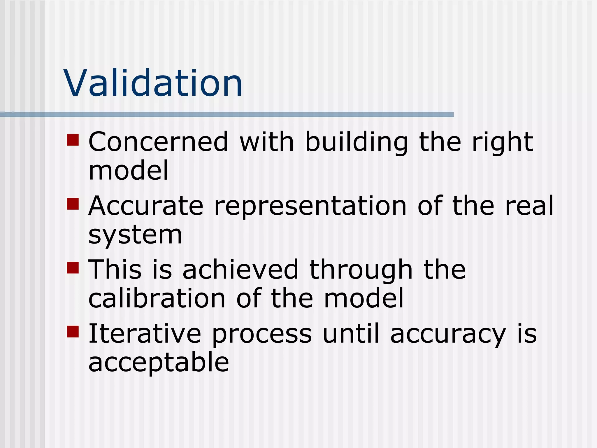 Validation
 Concerned with building the right
model
 Accurate representation of the real
system
 This is achieved through the
calibration of the model
 Iterative process until accuracy is
acceptable
 