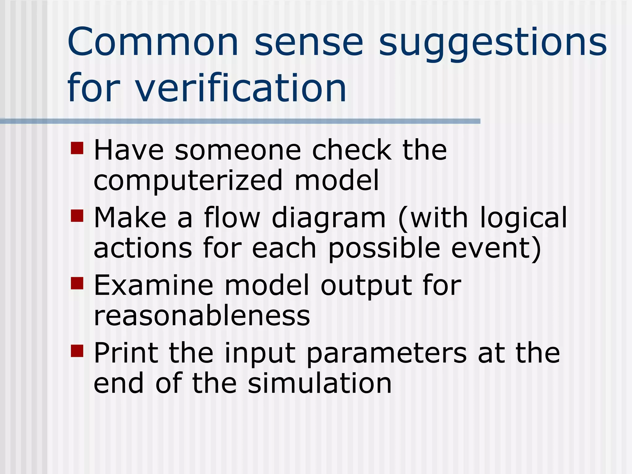 Common sense suggestions
for verification
 Have someone check the
computerized model
 Make a flow diagram (with logical
actions for each possible event)
 Examine model output for
reasonableness
 Print the input parameters at the
end of the simulation
 