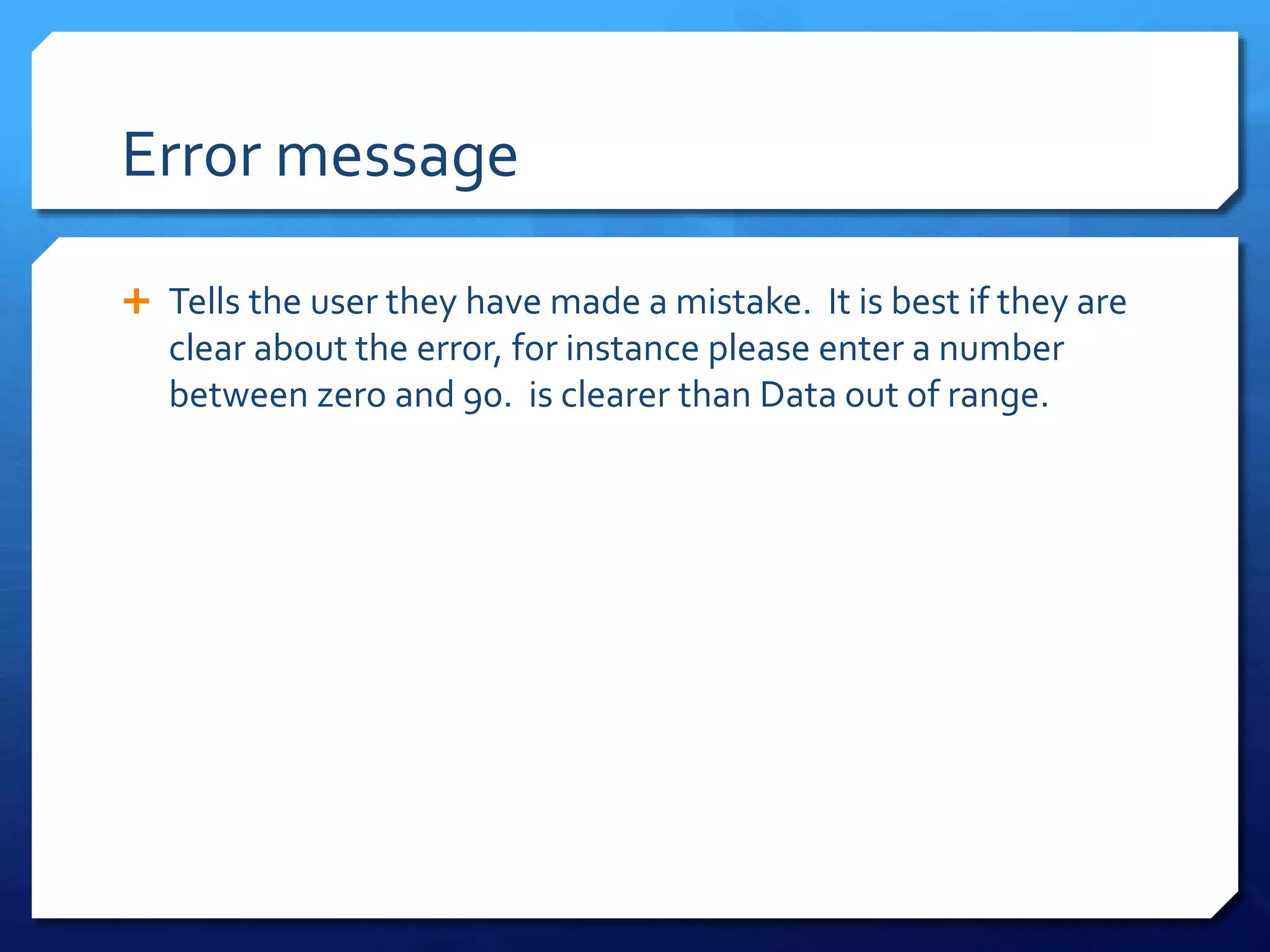 Error message
 Tells the user they have made a mistake. It is best if they are
clear about the error, for instance please enter a number
between zero and 90. is clearer than Data out of range.
 
