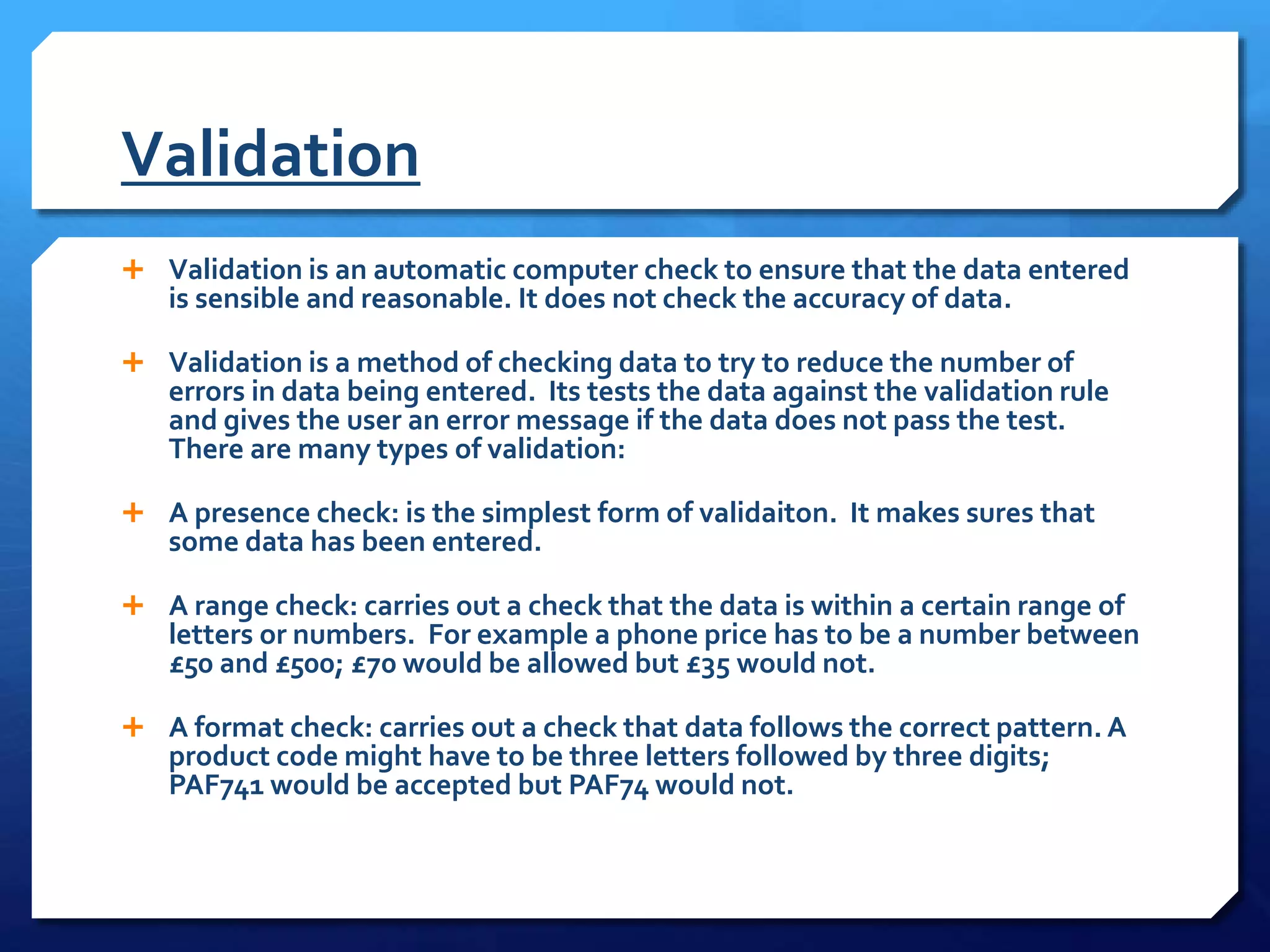 Validation
 Validation is an automatic computer check to ensure that the data entered
is sensible and reasonable. It does not check the accuracy of data.
 Validation is a method of checking data to try to reduce the number of
errors in data being entered. Its tests the data against the validation rule
and gives the user an error message if the data does not pass the test.
There are many types of validation:
 A presence check: is the simplest form of validaiton. It makes sures that
some data has been entered.
 A range check: carries out a check that the data is within a certain range of
letters or numbers. For example a phone price has to be a number between
£50 and £500; £70 would be allowed but £35 would not.
 A format check: carries out a check that data follows the correct pattern. A
product code might have to be three letters followed by three digits;
PAF741 would be accepted but PAF74 would not.
 